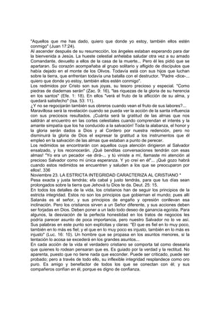 "Aquellos que me has dado, quiero que donde yo estoy, también ellos estén 
conmigo" (Juan 17:24). 
Al ascender después de su resurrección, los ángeles estaban esperando para dar 
la bienvenida a Jesús. La hueste celestial anhelaba saludar otra vez a su amado 
Comandante, devuelto a ellos de la casa de la muerte... Pero él les pidió que se 
apartaran. Su corazón acompañaba al grupo solitario y afligido de discípulos que 
había dejado en el monte de los Olivos. Todavía está con sus hijos que luchan 
sobre la tierra, que enfrentan todavía una batalla con el destructor. "Padre -dice-... 
quiero que donde yo estoy, también ellos estén conmigo". 
Los redimidos por Cristo son sus joyas, su tesoro precioso y especial. "Como 
piedras de diademas serán" (Zac. 9: 16), "las riquezas de la gloria de su herencia 
en los santos" (Efe. 1: 18). En ellos "verá el fruto de la aflicción de su alma, y 
quedará satisfecho" (Isa. 53: 11). 
¿Y no se regocijarán también sus obreros cuando vean el fruto de sus labores?... 
Maravillosa será la revelación cuando se pueda ver la acción de la santa influencia 
con sus preciosos resultados. ¡Cuánta será la gratitud de las almas que nos 
saldrán al encuentro en las cortes celestiales cuando comprendan el interés y la 
amante simpatía que los ha conducido a la salvación! Toda la alabanza, el honor y 
la gloria serán dados a Dios y al Cordero por nuestra redención, pero no 
disminuirá la gloria de Dios el expresar la gratitud a los instrumentos que él 
empleó en la salvación de las almas que estaban a punto de perecer. 
Los redimidos se encontrarán con aquellos cuya atención dirigieron al Salvador 
ensalzado, y los reconocerán. ¡Qué benditas conversaciones tendrán con esas 
almas! "Yo era un pecador -se dirá-... y tú viniste a mí, llamaste mi atención al 
precioso Salvador como mi única esperanza. Y yo creí en él"... ¡Qué gozo habrá 
cuando estos redimidos se encuentren y saluden a los que se preocuparon por 
ellos!. 336 
Noviembre 23. LA ESTRICTA INTEGRIDAD CARACTERIZA AL CRISTIANO * 
Pesa exacta y justa tendrás; efa cabal y justo tendrás, para que tus días sean 
prolongados sobre la tierra que Jehová tu Dios te da. Deut. 25: 15. 
En todos los detalles de la vida, los cristianos han de seguir los principios de la 
estricta integridad. Estos no son los principios que gobiernan el mundo; pues allí 
Satanás es el señor, y sus principios de engaño y opresión conllevan esa 
inclinación. Pero los cristianos sirven a un Señor diferente, y sus acciones deben 
ser forjadas en Dios. Deben poner a un lado todo deseo de ganancia egoísta. Para 
algunos, la desviación de la perfecta honestidad en los tratos de negocios les 
podría parecer asunto de poca importancia, pero nuestro Salvador no lo ve así. 
Sus palabras en este punto son explícitas y claras: "El que es fiel en lo muy poco, 
también en lo más es fiel; y el que en lo muy poco es injusto, también en lo más es 
injusto" (Luc. 16: 10). Un hombre que se propasa en los asuntos menores, si la 
tentación lo acosa se excederá en los grandes asuntos... 
En cada acción de la vida el verdadero cristiano se comporta tal como desearía 
que quienes lo rodean pensaran que es. Es guiado por la verdad y la rectitud. No 
aparenta, puesto que no tiene nada que esconder. Puede ser criticado, puede ser 
probado; pero a través de todo ello, su inflexible integridad resplandece como oro 
puro. Es amigo y benefactor de todos los que se conectan con él; y sus 
compañeros confían en él, porque es digno de confianza. 
 