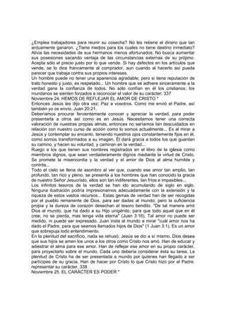 ¿Emplea trabajadores para reunir su cosecha? No les retiene el dinero que tan 
arduamente ganaron. ¿Tiene medios para los cuales no tiene destino inmediato? 
Alivia las necesidades de sus hermanos menos afortunados. No busca aumentar 
sus posesiones sacando ventaja de las circunstancias externas de su prójimo. 
Acepta sólo el precio justo por lo que vende. Si hay defectos en los artículos que 
vende, se lo dice francamente al comprador, aun cuando al hacerlo así pueda 
parecer que trabaja contra sus propios intereses. 
Un hombre puede no tener una apariencia agradable; pero si tiene reputación de 
trato honesto y justo, es respetado... Un hombre que se adhiere sinceramente a la 
verdad gana la confianza de todos. No sólo confían en él los cristianos; los 
mundanos se sienten forzados a reconocer el valor de su carácter. 337 
Noviembre 24. HEMOS DE REFLEJAR EL AMOR DE CRISTO * 
Entonces Jesús les dijo otra vez: Paz a vosotros. Como me envió el Padre, así 
también yo os envío. Juan 20:21. 
Deberíamos procurar fervientemente conocer y apreciar la verdad, para poder 
presentarla a otros así como es en Jesús. Necesitamos tener una correcta 
valoración de nuestras propias almas; entonces no seríamos tan descuidados en 
relación con nuestro curso de acción como lo somos actualmente... Es al mirar a 
Jesús y contemplar su encanto, teniendo nuestros ojos constantemente fijos en él, 
como somos transformados a su imagen. Él dará gracia a todos los que guardan 
su camino, y hacen su voluntad, y caminan en la verdad... 
Ruego a los que tienen sus nombres registrados en el libro de la iglesia como 
miembros dignos, que sean verdaderamente dignos mediante la virtud de Cristo. 
Se promete la misericordia y la verdad y el amor de Dios al alma humilde y 
contrita... 
Todo el cielo se llena de asombro al ver que, cuando ese amor tan amplio, tan 
profundo, tan rico y pleno, se presenta a los hombres que han conocido la gracia 
de nuestro Señor Jesucristo, ellos son tan indiferentes, tan fríos e impasibles... 
Los infinitos tesoros de la verdad se han ido acumulando de siglo en siglo. 
Ninguna ilustración podría impresionarnos adecuadamente con la extensión y la 
riqueza de estos vastos recursos... Estas gemas de verdad han de ser recogidas 
por el pueblo remanente de Dios, para ser dadas al mundo; pero la suficiencia 
propia y la dureza de corazón desechan el tesoro bendito. "De tal manera amó 
Dios al mundo, que ha dado a su Hijo unigénito, para que todo aquel que en él 
cree, no se pierda, mas tenga vida eterna" (Juan 3:16). Tal amor no puede ser 
medido, ni puede ser expresado. Juan insta al mundo a mirar "cuál amor nos ha 
dado el Padre, para que seamos llamados hijos de Dios" (1 Juan 3:1). Es un amor 
que sobrepuja todo entendimiento. 
En la plenitud del sacrificio, nada se rehusó. Jesús se dio a sí mismo. Dios desea 
que sus hijos se amen los unos a los otros como Cristo nos amó. Han de educar y 
adiestrar el alma para ese amor. Han de reflejar ese amor en su propio carácter, 
para proyectarlo sobre el mundo. Cada uno debería considerar ésta su tarea. La 
plenitud de Cristo ha de ser presentada a mundo por quienes han llegado a ser 
partícipes de su gracia. Han de hacer por Cristo lo que Cristo hizo por el Padre: 
representar su carácter. 338 
Noviembre 25. EL CARÁCTER ES PODER * 
 