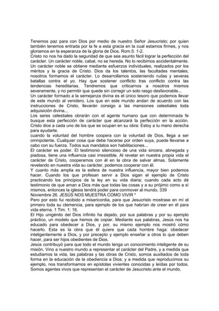 Tenemos paz para con Dios por medio de nuestro Señor Jesucristo; por quien 
también tenemos entrada por la fe a esta gracia en la cual estamos firmes, y nos 
gloriamos en la esperanza de la gloria de Dios. Rom.5: 1-2. 
Cristo no nos ha dado la seguridad de que sea asunto fácil lograr la perfección del 
carácter. Un carácter noble, cabal, no se hereda. No lo recibimos accidentalmente. 
Un carácter noble se obtiene mediante esfuerzos individuales, realizados por los 
méritos y la gracia de Cristo. Dios da los talentos, las facultades mentales; 
nosotros formamos el carácter. Lo desarrollamos sosteniendo rudas y severas 
batallas contra el yo. Hay que sostener conflicto tras conflicto contra las 
tendencias hereditarias. Tendremos que criticarnos a nosotros mismos 
severamente, y no permitir que quede sin corregir un solo rasgo desfavorable... 
Un carácter formado a la semejanza divina es el único tesoro que podemos llevar 
de este mundo al venidero. Los que en este mundo andan de acuerdo con las 
instrucciones de Cristo, llevarán consigo a las mansiones celestiales toda 
adquisición divina... 
Los seres celestiales obrarán con el agente humano que con determinada fe 
busque esta perfección de carácter que alcanzará la perfección en la acción. 
Cristo dice a cada uno de los que se ocupan en su obra: Estoy a tu mano derecha 
para ayudarte. 
cuando la voluntad del hombre coopera con la voluntad de Dios, llega a ser 
omnipotente. Cualquier cosa que debe hacerse por orden suya, puede llevarse a 
cabo con su fuerza. Todos sus mandatos son habilitaciones... 
El carácter es poder. El testimonio silencioso de una vida sincera, abnegada y 
piadosa, tiene una influencia casi irresistible. Al revelar en nuestra propia vida el 
carácter de Cristo, cooperamos con él en la obra de salvar almas. Solamente 
revelando en nuestra vida su carácter, podemos cooperar con él. 
Y cuanto más amplia es la esfera de nuestra influencia, mayor bien podemos 
hacer. Cuando los que profesan servir a Dios sigan el ejemplo de Cristo 
practicando los principios de la ley en su vida diaria; cuando cada acto dé 
testimonio de que aman a Dios más que todas las cosas y a su prójimo como a sí 
mismos, entonces la iglesia tendrá poder para conmover al mundo. 339 
Noviembre 26. JESÚS NOS MUESTRA COMO VIVIR * 
Pero por esto fui recibido a misericordia, para que Jesucristo mostrase en mí el 
primero toda su clemencia, para ejemplo de los que habrían de creer en él para 
vida eterna. 1 Tim. 1: 16. 
El Hijo unigénito del Dios infinito ha dejado, por sus palabras y por su ejemplo 
práctico, un modelo que hemos de copiar. Mediante sus palabras, Jesús nos ha 
educado para obedecer a Dios, y por, su mismo ejemplo nos mostró cómo 
hacerlo. Esta es la obra que él quiere que cada hombre haga: obedecer 
inteligentemente a Dios, y por precepto y ejemplo enseñar a otros lo que deben 
hacer, para ser hijos obedientes de Dios. 
Jesús contribuyó para que todo el mundo tenga un conocimiento inteligente de su 
misión. Vino a nuestro mundo a representar el carácter del Padre, y a medida que 
estudiamos la vida, las palabras y las obras de Cristo, somos auxiliados de toda 
forma en la educación de la obediencia a Dios; y a medida que reproducimos su 
ejemplo, nos transformamos en epístolas vivientes conocidas y leídas por todos. 
Somos agentes vivos que representan el carácter de Jesucristo ante el mundo. 
 