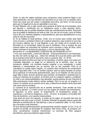 Cristo no sólo dio reglas explícitas para mostrarnos cómo podemos llegar a ser 
hijos obedientes, sino que también nos demostró en su vida y en su carácter cómo 
hacer las cosas que son justas y aceptables para Dios; por tanto, no hay excusa 
para que no hagamos lo que es agradable a sus ojos... 
El gran Maestro vino a este mundo para ponerse al frente de la humanidad, para 
así elevarla y santificarla por su obediencia santa a todo requisito divino, 
demostrando que es posible obedecer todos los mandamientos de Dios. Demostró 
que es posible la obediencia de toda la vida. Por eso dio al mundo, como el Padre 
nos lo dio a él, hombres elegidos y representativos, para que ejemplificaran en sus 
vidas la vida de Jesucristo. 
En él se hallaba el ideal perfecto. Cristo vino al mundo para revelar este ideal 
como el único y verdadero blanco de nuestros esfuerzos; para mostrar lo que todo 
ser humano debiera ser, lo que llegarían a ser, por medio de la morada de la 
Divinidad en la humanidad, todos los que lo recibieran. Vino a mostrar de qué 
manera deben ser educados los hombres como conviene a hijos de Dios; cómo 
deben practicar en la tierra los principios, y vivir la vida del cielo. 340 
Noviembre 27. LA ABUNDANTE COSECHA DE UN PEQUEÑO ACTO * 
Y vino una viuda pobre, y echó dos blancas... Entonces llamando a sus discípulos, 
les dijo: De cierto os digo que... todos han echado de lo que les sobra; pero ésta, 
de su pobreza echó todo lo que tenía, todo su sustento. Mar. 12: 42-44. 
Según las leyes de Dios que rigen en la naturaleza, el efecto sigue a la causa con 
invariable seguridad. La siega es un testimonio de la siembra. Aquí no hay 
simulación posible. Los hombres pueden engañar a sus semejantes y recibir 
alabanza y compensación por un servicio que no han prestado. Pero en la 
naturaleza no puede haber engaño. La cosecha dicta sentencia de condenación 
para el agricultor infiel. Y en un sentido superior, esto se aplica también al campo 
de lo espiritual. El mal triunfa aparentemente, pero no en realidad. El niño que por 
jugar falta a clase, el joven perezoso para estudiar, el empleado o aprendiz que no 
cuida los intereses de su patrón, el hombre que en cualquier negocio o profesión 
es infiel a sus responsabilidades más elevadas, puede jactarse de que mientras la 
falta permanezca oculta obtiene ciertas ventajas. Pero no es así; se engaña a sí 
mismo. El carácter es la cosecha de la vida, y determina el destino tanto para esta 
vida como para la venidera. 
La cosecha es la reproducción de la semilla sembrada. Toda semilla da fruto 
"según su género". Lo mismo ocurre con los rasgos de carácter que fomentamos. 
El egoísmo, el amor propio, el engreimiento, la complacencia propia, se 
reproducen, y el final es desgracia y ruina... El amor, la simpatía y la bondad dan 
fruto de bendición, una cosecha imperecedera. 
¡Qué actos de amor ha inspirado, a través de los siglos, el recuerdo del vaso de 
alabastro roto para ungir a Cristo! ¡Cuántas ofrendas ha ganado para la causa del 
Salvador la contribución de "dos blancas, o sea un cuadrante" (Mar. 12: 42), hecha 
por una pobre viuda anónima!... 
"El que siembra generosamente, generosamente también segará" (2 Cor. 9: 6). Al 
esparcir la semilla, el sembrador la multiplica. Del mismo modo, al compartir con 
otros, aumentamos nuestras bendiciones. La promesa de Dios asegura 
abundancia, para que podamos seguir dando. 
 