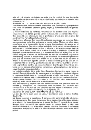 Más aún: al impartir bendiciones en esta vida, la gratitud del que las recibe 
prepara el corazón para recibir la verdad espiritual y se produce una cosecha para 
vida eterna. 341 
Noviembre 28. LOS QUE REGRESAN A LAS SENDAS ANTIGUAS * 
Y los redimidos de Jehová volverán, y vendrán a Sion con alegría; y gozo perpetuo 
será sobre sus cabezas; y tendrán gozo y alegría, y huirán la tristeza y el gemido. 
Isa. 35: 10. 
El mundo está lleno de hombres y mujeres que no sienten hacia Dios ninguna 
obligación por los dones que les fueron confiados. No son conscientes de que 
Dios concedió esos talentos, no para la glorificación propia, sino para la gloria del 
nombre divino. Pero ellos anhelan el honor... 
Hay hombres a los que Dios concedió cualidades superiores a las comunes. Estos 
son pensadores profundos, enérgicos y concienzudos. Muchos de ellos están 
empeñados en la consecución de sus propios fines egoístas, sin reparar en el 
honor y la gloria de Dios. Algunos han visto la luz de la verdad, pero por honrarse 
a sí mismos, y no haber hecho de Dios lo primero, lo último y lo mejor en todo, se 
alejaron de la verdad bíblica hacia el escepticismo y la infidelidad. Cuando son 
detenidos por la corrección divina, y la aflicción los conduce a preguntar por las 
sendas antiguas, la bruma del escepticismo se aleja de sus mentes. Algunos se 
arrepienten y vuelven al antiguo amor, y se encaminan por el sendero preparado 
para que los redimidos del Señor anden por él. Nunca más actúan por amor al 
dinero, ni por ambición egoísta. Valoran la operación del Espíritu de Dios en sus 
corazones más que el oro y que la alabanza de los hombres. Cuando se produce 
este sorprendente cambio, los pensamientos son dirigidos por el Espíritu de Dios 
hacia nuevos canales, el carácter es transformado y las aspiraciones del alma se 
elevan hacia las cosas celestiales. 
La verdadera religión tiene poder hoy. Capacita a los hombres para vencer la 
tozuda influencia del orgullo, del egoísmo y de la incredulidad, y con la sencillez de 
la verdadera piedad revela un vínculo eficaz con el cielo. Las gracias que Cristo 
imparte hacen posible a los hombres elevarse por encima de todas las artimañas y 
tentaciones de Satanás. Los conducirán a la cruz de Cristo como obreros activos, 
devotos y leales para el avance de la verdad del cielo. 
Hoy hay hombres y mujeres que son héroes morales; que practican vidas de 
nobleza y abnegación. No ambicionan fama mundanal. Su voluntad está 
subordinada a la voluntad de Dios y el amor de Dios inspira su ministerio. El más 
alto ideal que tienen es hacer el bien y servir al prójimo. 342 
Noviembre 29. DIOS CUIDA TIERNAMENTE DE SU PUEBLO * 
Los ojos de Jehová están sobre los justos, y atentos sus oídos al clamor de ellos. 
Sal. 34: 15. 
No debes sucumbir al desaliento. El corazón débil será fortalecido; el abatido 
tendrá esperanza. Dios cuida tiernamente de su pueblo. Sus oídos están abiertos 
a su clamor. No tengo temores por la causa de Dios. El cuidará de su causa. 
Nuestro deber es cumplir con nuestra parte, en nuestro lugar, y vivir... con 
humildad al pie de la cruz y ser fieles, viviendo píamente delante de él. Al hacerlo 
no seremos avergonzados, sino que nuestras almas confiarán en Dios con santa 
osadía. 
 