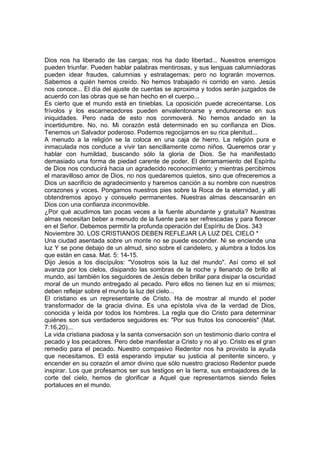 Dios nos ha liberado de las cargas; nos ha dado libertad... Nuestros enemigos 
pueden triunfar. Pueden hablar palabras mentirosas, y sus lenguas calumniadoras 
pueden idear fraudes, calumnias y estratagemas; pero no lograrán movernos. 
Sabemos a quién hemos creído. No hemos trabajado ni corrido en vano. Jesús 
nos conoce... El día del ajuste de cuentas se aproxima y todos serán juzgados de 
acuerdo con las obras que se han hecho en el cuerpo... 
Es cierto que el mundo está en tinieblas. La oposición puede acrecentarse. Los 
frívolos y los escarnecedores pueden envalentonarse y endurecerse en sus 
iniquidades. Pero nada de esto nos conmoverá. No hemos andado en la 
incertidumbre. No, no. Mi corazón está determinado en su confianza en Dios. 
Tenemos un Salvador poderoso. Podemos regocijarnos en su rica plenitud... 
A menudo a la religión se la coloca en una caja de hierro. La religión pura e 
inmaculada nos conduce a vivir tan sencillamente como niños. Queremos orar y 
hablar con humildad, buscando sólo la gloria de Dios. Se ha manifestado 
demasiado una forma de piedad carente de poder. El derramamiento del Espíritu 
de Dios nos conducirá hacia un agradecido reconocimiento; y mientras percibimos 
el maravilloso amor de Dios, no nos quedaremos quietos, sino que ofreceremos a 
Dios un sacrificio de agradecimiento y haremos canción a su nombre con nuestros 
corazones y voces. Pongamos nuestros pies sobre la Roca de la eternidad, y allí 
obtendremos apoyo y consuelo permanentes. Nuestras almas descansarán en 
Dios con una confianza inconmovible. 
¿Por qué acudimos tan pocas veces a la fuente abundante y gratuita? Nuestras 
almas necesitan beber a menudo de la fuente para ser refrescadas y para florecer 
en el Señor. Debemos permitir la profunda operación del Espíritu de Dios. 343 
Noviembre 30. LOS CRISTIANOS DEBEN REFLEJAR LA LUZ DEL CIELO * 
Una ciudad asentada sobre un monte no se puede esconder. Ni se enciende una 
luz Y se pone debajo de un almud, sino sobre el candelero, y alumbra a todos los 
que están en casa. Mat. 5: 14-15. 
Dijo Jesús a los discípulos: "Vosotros sois la luz del mundo". Así como el sol 
avanza por los cielos, disipando las sombras de la noche y llenando de brillo al 
mundo, así también los seguidores de Jesús deben brillar para disipar la oscuridad 
moral de un mundo entregado al pecado. Pero ellos no tienen luz en sí mismos; 
deben reflejar sobre el mundo la luz del cielo... 
El cristiano es un representante de Cristo. Ha de mostrar al mundo el poder 
transformador de la gracia divina. Es una epístola viva de la verdad de Dios, 
conocida y leída por todos los hombres. La regla que dio Cristo para determinar 
quiénes son sus verdaderos seguidores es: "Por sus frutos los conoceréis" (Mat. 
7:16,20)... 
La vida cristiana piadosa y la santa conversación son un testimonio diario contra el 
pecado y los pecadores. Pero debe manifestar a Cristo y no al yo. Cristo es el gran 
remedio para el pecado. Nuestro compasivo Redentor nos ha provisto la ayuda 
que necesitamos. El está esperando imputar su justicia al penitente sincero, y 
encender en su corazón el amor divino que sólo nuestro gracioso Redentor puede 
inspirar. Los que profesamos ser sus testigos en la tierra, sus embajadores de la 
corte del cielo, hemos de glorificar a Aquel que representamos siendo fieles 
portaluces en el mundo. 
 
