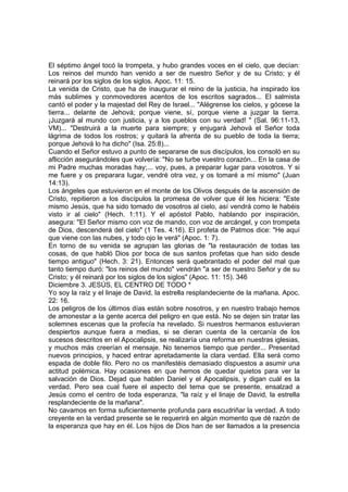 El séptimo ángel tocó la trompeta, y hubo grandes voces en el cielo, que decían: 
Los reinos del mundo han venido a ser de nuestro Señor y de su Cristo; y él 
reinará por los siglos de los siglos. Apoc. 11: 15. 
La venida de Cristo, que ha de inaugurar el reino de la justicia, ha inspirado los 
más sublimes y conmovedores acentos de los escritos sagrados... El salmista 
cantó el poder y la majestad del Rey de Israel... "Alégrense los cielos, y gócese la 
tierra... delante de Jehová; porque viene, sí, porque viene a juzgar la tierra. 
¡Juzgará al mundo con justicia, y a los pueblos con su verdad! " (Sal. 96:11-13, 
VM)... "Destruirá a la muerte para siempre; y enjugará Jehová el Señor toda 
lágrima de todos los rostros; y quitará la afrenta de su pueblo de toda la tierra; 
porque Jehová lo ha dicho" (Isa. 25:8)... 
Cuando el Señor estuvo a punto de separarse de sus discípulos, los consoló en su 
aflicción asegurándoles que volvería: "No se turbe vuestro corazón... En la casa de 
mi Padre muchas moradas hay;... voy, pues, a preparar lugar para vosotros. Y si 
me fuere y os preparara lugar, vendré otra vez, y os tomaré a mí mismo" (Juan 
14:13). 
Los ángeles que estuvieron en el monte de los Olivos después de la ascensión de 
Cristo, repitieron a los discípulos la promesa de volver que él les hiciera: "Este 
mismo Jesús, que ha sido tomado de vosotros al cielo, así vendrá como le habéis 
visto ir al cielo" (Hech. 1:11). Y el apóstol Pablo, hablando por inspiración, 
asegura: "El Señor mismo con voz de mando, con voz de arcángel, y con trompeta 
de Dios, descenderá del cielo" (1 Tes. 4:16). El profeta de Patmos dice: "He aquí 
que viene con las nubes, y todo ojo le verá" (Apoc. 1: 7). 
En torno de su venida se agrupan las glorias de "la restauración de todas las 
cosas, de que habló Dios por boca de sus santos profetas que han sido desde 
tiempo antiguo" (Hech. 3: 21). Entonces será quebrantado el poder del mal que 
tanto tiempo duró: "los reinos del mundo" vendrán "a ser de nuestro Señor y de su 
Cristo; y él reinará por los siglos de los siglos" (Apoc. 11: 15). 346 
Diciembre 3. JESÚS, EL CENTRO DE TODO * 
Yo soy la raíz y el linaje de David, la estrella resplandeciente de la mañana. Apoc. 
22: 16. 
Los peligros de los últimos días están sobre nosotros, y en nuestro trabajo hemos 
de amonestar a la gente acerca del peligro en que está. No se dejen sin tratar las 
solemnes escenas que la profecía ha revelado. Si nuestros hermanos estuvieran 
despiertos aunque fuera a medias, si se dieran cuenta de la cercanía de los 
sucesos descritos en el Apocalipsis, se realizaría una reforma en nuestras iglesias, 
y muchos más creerían el mensaje. No tenemos tiempo que perder... Presentad 
nuevos principios, y haced entrar apretadamente la clara verdad. Ella será como 
espada de doble filo. Pero no os manifestéis demasiado dispuestos a asumir una 
actitud polémica. Hay ocasiones en que hemos de quedar quietos para ver la 
salvación de Dios. Dejad que hablen Daniel y el Apocalipsis, y digan cuál es la 
verdad. Pero sea cual fuere el aspecto del tema que se presente, ensalzad a 
Jesús como el centro de toda esperanza, "la raíz y el linaje de David, la estrella 
resplandeciente de la mañana". 
No cavamos en forma suficientemente profunda para escudriñar la verdad. A todo 
creyente en la verdad presente se le requerirá en algún momento que dé razón de 
la esperanza que hay en él. Los hijos de Dios han de ser llamados a la presencia 
 