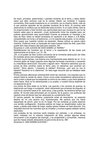 de reyes, príncipes, gobernantes v grandes hombres de la tierra, y éstos deben 
saber que ellos conocen cuál es la verdad. Deben ser hombres Y mujeres 
convertidos. Dios puede enseñaros en un momento, por su Espíritu Santo, más de 
lo que podríais aprender de los grandes hombres de la tierra. El universo está 
observando el conflicto que se desarrolla sobre la tierra. A un costo infinito, Dios le 
ha proporcionado a todo hombre una oportunidad para que conozca lo que ha de 
hacerlo sabio para la salvación. ¡Cuán ávidamente miran los ángeles para ver 
quiénes aprovecharán esta oportunidad! Cuando se presenta un mensaje a los 
hijos de Dios. éstos no deben levantarse en oposición a él; deben ir a la Biblia, 
comparándolo con la ley y el testimonio, y si no soporta esta prueba, no es verdad. 
Dios quiere que nuestras mentes se expandan. Desea colocar su gracia sobre 
nosotros. Podemos tener un banquete de cosas buenas todos los días, pues Dios 
puede abrir todo el tesoro del cielo para nosotros. 347 
Diciembre 4. LOS JUICIOS DE DIOS SOBRE LA TIERRA * 
Desfalleciendo los hombres por el temor y la expectación de las cosas que 
sobrevendrán en la tierra. Luc. 21: 26. 
¡Oh, si el pueblo de Dios tuviera conciencia de la inminente destrucción de miles 
de ciudades ahora casi entregadas a la idolatría! 
No hace mucho tiempo, una escena muy impresionante pasó delante de mí. Vi un 
inmenso globo de fuego cayendo entre algunas hermosas mansiones y causando 
su instantánea destrucción. Escuché a alguien decir: "Nosotros sabíamos que los 
juicios de Dios vendrían sobre la tierra, pero no sabíamos que vendrían tan 
pronto". Otros dijeron: "¿Vosotros lo sabíais? Entonces, ¿por qué no nos lo 
dijisteis? Nosotros no lo sabíamos". En todo lugar escuché que se hablaban tales 
palabras... 
Pronto penosas aflicciones sobrevendrán entre las naciones: una angustia que no 
cesará hasta la venida de Jesús. Como nunca antes necesitamos apresurarnos a 
servir juntos a Aquel que ha preparado su trono en los cielos y cuyo reino gobierna 
sobre todos. Dios no ha desamparado a su pueblo, y nuestra fuerza depende de 
no separarnos de él. 
Los juicios de Dios están en la tierra. Las guerras y los rumores de guerras, la 
destrucción por fuego e inundación, dicen claramente que el tiempo de angustia, el 
cual irá en aumento hasta el fin, está cerca, a las puertas. No tenemos tiempo que 
perder. El mundo está perturbado por el espíritu de la guerra. Las profecías del 
capítulo once de Daniel casi han alcanzado su cumplimiento final. 
El viernes pasado, de mañana, justamente antes de levantarme, se presentó 
delante de mí una escena muy impresionante. Me parecía que me había 
despertado de dormir, pero no en mi hogar. Por las ventanas yo podía observar 
una terrible conflagración. Grandes esferas de fuego se desplomaban sobre las 
casas, y desde esas bolas de fuego, saetas ígneas volaban en toda dirección. Era 
imposible dominar los incendios que se iniciaban y muchos lugares estaban siendo 
destruidos. 
Las ciudades de las naciones serán tratadas con estrictez, y sin embargo, no 
serán visitadas con la extrema indignación de Dios, porque algunas almas 
renunciarán a los engaños del enemigo, y se arrepentirán y convertirán, mientras 
que las masas estarán atesorando ira para el día de la ira. 348 
Diciembre 5. UNA NORMA ELEVADA * 
 