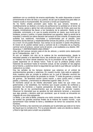 satisfacen con su condición de enanos espirituales. No están dispuestas a buscar 
primeramente el reino de Dios y su justicia; de ahí que la piedad sea para ellas un 
misterio oculto e incomprensible. No conocen a Cristo por experiencia. 
Se ha hecho amplia provisión para todos los que sincera, ferviente y 
meditativamente se dedican a la tarea de perfeccionar la santidad en el temor de 
Dios. Fuerza, gracia y gloria han sido provistas por medio de Cristo, para que los 
ángeles ministradores las lleven a los herederos de la salvación. Nadie es tan 
miserable, corrompido y vil, que no pueda encontrar en Jesús, que murió por él, 
fortaleza, pureza y justicia, si quiere abandonar sus pecados, dejar la senda de la 
iniquidad y volverse con plena decisión del corazón al Dios viviente. El espera para 
quitarles sus vestiduras, manchadas y contaminadas por el pecado, para 
revestirlos de las blancas y resplandecientes túnicas de justicia; y los intima a vivir, 
no a morir. En él pueden florecer. Sus ramas no se secarán ni serán infructíferas. 
Si moran en él, podrán extraer savia y nutrición de él, e imbuidos de su Espíritu, 
caminar como él anduvo, vencer como él venció, y ser exaltados a su diestra. 350 
Diciembre 7. ENFRENTAMOS UNA CRISIS * 
¡Hay del día! porque cercano está el día de Jehová, y vendrá como destrucción 
por el Todopoderoso. Joel 1: 15. 
Al unir un eslabón con otro en la cadena de los acontecimientos, desde la 
eternidad pasada a la eternidad futura, las profecías que el gran YO SOY dio en 
su Palabra nos dicen dónde estamos hoy en la procesión de los siglos y lo que 
puede esperarse en el tiempo futuro. Todo lo que la profecía predijo como 
habiendo de acontecer hasta el momento actual, se lee cumplido en las páginas 
de la historia, y podemos tener la seguridad de que todo lo que falta por cumplir se 
realizará en su orden. 
Hoy las señales de los tiempos declaran que estamos en el umbral de 
acontecimientos grandes y solemnes. En nuestro mundo, todo está en agitación. 
Ante nuestros ojos se cumple la profecía por la cual el Salvador anunció los 
acontecimientos que habían de preceder su venida: "Y oiréis de guerras y rumores 
de guerras... Se levantará nación contra nación, y reino contra reino; y habrá 
pestes, y hambres, y terremotos en diferentes lugares" (Mat. 24: 6-7). 
El momento actual es de interés abrumador para todos los que viven. Los 
gobernantes y los estadistas, los hombres que ocupan puestos de confianza y 
autoridad, los hombres y mujeres pensadores de todas las clases, tienen la 
atención fija en los acontecimientos que se producen en derredor nuestro. 
Observan la intensidad que se apodera de todo elemento terrenal, y reconocen 
que algo grande y decisivo está por acontecer, que el mundo se encuentra en 
vísperas de una crisis estupenda. 
La Biblia, y tan sólo la Biblia, presenta una visión correcta de estas cosas. En ella 
se revelan las grandes escenas finales de la historia de nuestro mundo.. cuya 
aproximación hace temblar la tierra y desfallecer de temor los corazones de los 
hombres. 
Hoy los hombres y las naciones son probados por la plomada que está en la mano 
de Aquel que no comete error. Por su propia elección, cada uno decide su destino, 
y Dios lo rige todo para cumplir sus propósitos. 
 