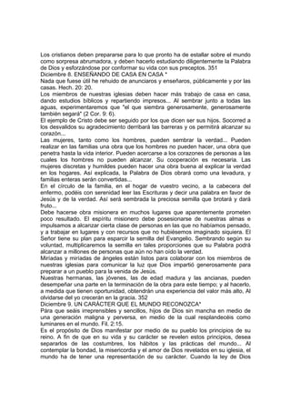 Los cristianos deben prepararse para lo que pronto ha de estallar sobre el mundo 
como sorpresa abrumadora, y deben hacerlo estudiando diligentemente la Palabra 
de Dios y esforzándose por conformar su vida con sus preceptos. 351 
Diciembre 8. ENSEÑANDO DE CASA EN CASA * 
Nada que fuese útil he rehuido de anunciaros y enseñaros, públicamente y por las 
casas. Hech. 20: 20. 
Los miembros de nuestras iglesias deben hacer más trabajo de casa en casa, 
dando estudios bíblicos y repartiendo impresos... Al sembrar junto a todas las 
aguas, experimentaremos que "el que siembra generosamente, generosamente 
también segará" (2 Cor. 9: 6). 
El ejemplo de Cristo debe ser seguido por los que dicen ser sus hijos. Socorred a 
los desvalidos su agradecimiento derribará las barreras y os permitirá alcanzar su 
corazón... 
Las mujeres, tanto como los hombres, pueden sembrar la verdad... Pueden 
realizar en las familias una obra que los hombres no pueden hacer, una obra que 
penetra hasta la vida interior. Pueden acercarse a los corazones de personas a las 
cuales los hombres no pueden alcanzar. Su cooperación es necesaria. Las 
mujeres discretas y humildes pueden hacer una obra buena al explicar la verdad 
en los hogares. Así explicada, la Palabra de Dios obrará como una levadura, y 
familias enteras serán convertidas... 
En el círculo de la familia, en el hogar de vuestro vecino, a la cabecera del 
enfermo, podéis con serenidad leer las Escrituras y decir una palabra en favor de 
Jesús y de la verdad. Así será sembrada la preciosa semilla que brotará y dará 
fruto... 
Debe hacerse obra misionera en muchos lugares que aparentemente prometen 
poco resultado. El espíritu misionero debe posesionarse de nuestras almas e 
impulsamos a alcanzar cierta clase de personas en las que no habíamos pensado, 
y a trabajar en lugares y con recursos que no hubiésemos imaginado siquiera. El 
Señor tiene su plan para esparcir la semilla del Evangelio. Sembrando según su 
voluntad, multiplicaremos la semilla en tales proporciones que su Palabra podrá 
alcanzar a millones de personas que aún no han oído la verdad. 
Miríadas y miríadas de ángeles están listos para colaborar con los miembros de 
nuestras iglesias para comunicar la luz que Dios impartió generosamente para 
preparar a un pueblo para la venida de Jesús. 
Nuestras hermanas, las jóvenes, las de edad madura y las ancianas, pueden 
desempeñar una parte en la terminación de la obra para este tiempo; y al hacerlo, 
a medida que tienen oportunidad, obtendrán una experiencia del valor más alto, Al 
olvidarse del yo crecerán en la gracia. 352 
Diciembre 9. UN CARÁCTER QUE EL MUNDO RECONOZCA* 
Pára que seáis irreprensibles y sencillos, hijos de Dios sin mancha en medio de 
una generación maligna y perversa, en medio de la cual resplandecéis como 
luminares en el mundo. Fil. 2:15. 
Es el propósito de Dios manifestar por medio de su pueblo los principios de su 
reino. A fin de que en su vida y su carácter se revelen estos principios, desea 
separarlos de las costumbres, los hábitos y las prácticas del mundo... Al 
contemplar la bondad, la misericordia y el amor de Dios revelados en su iglesia, el 
mundo ha de tener una representación de su carácter. Cuando la ley de Dios 
 