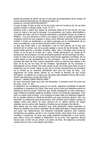 partes las puertas se abrían de par en par para la proclamación de la verdad. El 
mundo parecía iluminado por la influencia divina. 45 
Febrero 6. LA PAZ ESTA EN CRISTO * 
La paz os dejo, mi paz os doy; yo no os la doy como el mundo la da. No se turbe 
vuestro corazón, ni tenga miedo. (Juan 14: 27.) 
Siempre hubo y habrá dos clases de personas hasta el fin del mundo: los que 
creen en Jesús y los que lo rechazan. Los pecadores, por impíos, abominables y 
corruptos que sean, por fe en él serán purificados y quedarán limpios al cumplir su 
Palabra... Los que rechazan a Cristo y se niegan a creer la verdad se llenarán de 
amargura contra los que aceptan a Jesús como Salvador personal. Pero los que 
reciben a Cristo se quebrantan y se dejan subyugar por la manifestación de su 
amor y humillación, y por el hecho de que sufrió y murió por ellos... 
La paz que Cristo dejó a sus discípulos y por la cual oramos, es la paz que 
proviene de la verdad, que no se puede apagar a causa de las divisiones. Afuera 
puede haber guerras y rencillas, envidias, celos, odio y revueltas; pero la paz de 
Cristo no es la que el mundo da o quita. Puede permanecer en medio de la 
persecución de los espías y la más enconada oposición de los enemigos de Dios... 
Cristo no trató nunca de conseguir la paz traicionando sagrados cometidos. No se 
podría lograr la paz transigiendo con los principios... Es un grave error el que 
cometen los hijos de Dios cuando pretenden salvar el abismo que separa a los 
hijos de la luz de los hijos de las tinieblas, apartándose de los principios y 
transigiendo con la verdad. Eso sería perder la paz de Cristo para hacer la paz o 
fraternizar con el mundo. Hacer la paz con el mundo abandonando los principios 
de la verdad es un sacrificio demasiado caro para los hijos de Dios... Los 
seguidores de Cristo deben afirmar en su mente la decisión de que nunca 
transigirán, ni cederán en un ápice sus principios para atraerse el favor del mundo. 
Tienen que aferrarse a la paz de Cristo. 46 
Febrero 7. AMAR COMO CRISTO AMÓ * 
En esto conocerán todos que sois mis discípulos, si tuviereis amor los unos con 
los otros. (Juan 13: 35.) 
Si deseamos ser verdaderas luces en el mundo, debemos manifestar el espíritu 
bondadoso y compasivo de Cristo. Para amar como Cristo amó debemos poner en 
práctica el dominio propio. Tenemos que revelar abnegación en todo momento y 
lugar. Debemos emplear palabras amables y tener una expresión agradable. Todo 
esto no cuesta nada al dador, y sin embargo al pasar deja una deliciosa fragancia. 
No es posible estimar la influencia benéfica que esas acciones ejercen. Son una 
bendición no solamente para el favorecido, sino también para el dador; porque se 
reflejan sobre este último. El amor genuino es un valioso atributo de origen 
celestial, que se vuelve más fragante a medida que se entrega a los demás... 
Dios desea que sus hijos recuerden que, para glorificarle, deben depositar su 
afecto en aquellos que más lo necesitan. No se debe descuidar a ninguna persona 
con quien nos relacionemos. No debemos manifestar egoísmo ante nuestros 
semejantes por palabra, acción ni con nuestra mirada, sean éstos ricos o pobres, 
humildes o poderosos. El amor que dirige palabras bondadosas a unos pocos, 
pero trata a otros con frialdad e indiferencia, no es amor, sino egoísmo. Nunca 
obrará para el bien de las almas o la gloria de Dios. No debemos concentrar 
nuestro amor en uno o dos objetos del mismo. 
 