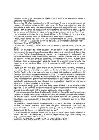 visiones falsos, y yo, mediante la fortaleza de Cristo, di mi testimonio como el 
Señor me había indicado... 
Durante los 45 años pasados, he tenido que hacer frente a las pretensiones de 
quienes afirmaban haber recibido de parte de Dios mensajes de reproche 
destinados a otros. Esta fase del fanatismo religioso ha surgido una vez tras otra 
desde 1844. Satanás ha trabajado en muchas forma para afirmar el error. Algunas 
de las cosas anticipadas en esas visiones se cumplieron; pero muchas otras - 
concernientes al tiempo de la venida de Cristo, el fin del tiempo de gracia y los 
acontecimientos que debían ocurrir- resultaron completamente falsas. 
"Mirad, pues, cómo oís" (Luc. 8:18), es la amonestación de Cristo... "Examinadlo 
todo" (1 Tes. 5: 21)... Este es el consejo de Dios; ¿le prestaremos atención? 354 
Diciembre 11. ALISTÉMONOS * 
Lo verán los oprimidos, y se gozarán. Buscad a Dios, y vivirá vuestro corazón. Sal. 
69: 32. 
Tenéis el privilegio de estar gozosos en el Señor y de regocijaros en el 
conocimiento de su gracia sustentadora. Que su amor se posesione de la mente y 
el corazón. Cuidad de no fatigaros en exceso, de no agobiaros por la inquietud, de 
no estar deprimidos. Dad un testimonio elevador. Apartad vuestros ojos de lo que 
es oscuro y de lo que produce desánimo, y contemplad a Jesús, nuestro gran 
Dirigente, bajo cuya supervisión vigila la causa de la verdad presente a la cual 
estamos dando nuestras vidas y todo lo que somos, está destinada a un triunfo 
glorioso... 
Dejad que se vea que Jesús mora en el corazón, que sustenta, fortalece y 
reconforta. Tenéis el privilegio de recibir cada día una abundante medida de su 
Espíritu Santo, y de tener una visión más amplia de la importancia y el alcance del 
mensaje que estamos proclamando al mundo. El Señor está dispuesto a revelaros 
cosas maravillosas de su ley. Esperad delante de él con humildad de corazón. 
Orad fervorosamente pidiendo una comprensión de los tiempos en que vivimos, 
solicitando una concepción más plena de sus propósitos y rogando por una mayor 
eficacia en la tarea de salvar a las almas... 
Este no es un tiempo para dedicarlo a las cosas frívolas o a las satisfacciones 
egoístas. Si los tiempos en que vivimos no logran impresionar de veras nuestras 
mentes, ¿qué otra cosa podría realizar un impacto en nosotros?... 
Ahora se necesitan hombres de claro entendimiento. Dios pide que los que están 
dispuestos a dejarse dirigir por el Espíritu Santo señalen el camino hacia una obra 
de reforma cabal... Cada alma debería encontrarse ahora en una posición donde 
manifieste una consagración a Dios más profunda y verdadera que en los años 
pasados... 
He quedado profundamente impresionada por ciertas escenas que contemplé 
durante la noche. Parecía efectuarse un gran movimiento, una obra de 
reavivamiento, en muchos lugares. Nuestro pueblo se alistaba y respondía al 
llamamiento de Dios... ¿No escucharemos su voz? 
¿No aprestaremos nuestras lámparas y obraremos como hombres que esperan la 
venida del Señor? El tiempo en que vivimos exige que se haga brillar la luz y que 
se pongan las manos a la obra. 355 
Diciembre 12. PREPARACIÓN PARA LO QUE NOS ESPERA * 
 