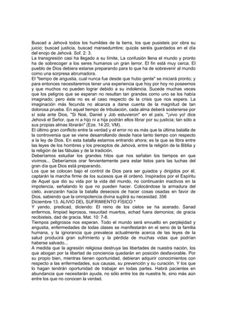 Buscad a Jehová todos los humildes de la tierra, los que pusisteis por obra su 
juicio; buscad justicia, buscad mansedumbre; quizás seréis guardados en el día 
del enojo de Jehová. Sof. 2: 3. 
La transgresión casi ha llegado a su límite, La confusión llena el mundo y pronto 
ha de sobrecoger a los seres humanos un gran terror. El fin está muy cerca. El 
pueblo de Dios debiera estarse preparando para lo que ha de sobrevenir al mundo 
como una sorpresa abrumadora. 
El "tiempo de angustia, cual nunca fue desde que hubo gente" se iniciará pronto; y 
para entonces necesitaremos tener una experiencia que hoy por hoy no poseemos 
y que muchos no pueden lograr debido a su indolencia. Sucede muchas veces 
que los peligros que se esperan no resultan tan grandes como uno se los había 
imaginado; pero éste no es el caso respecto de la crisis que nos espera. La 
imaginación más fecunda no alcanza a darse cuenta de la magnitud de tan 
dolorosa prueba. En aquel tiempo de tribulación, cada alma deberá sostenerse por 
sí sola ante Dios, "Si Noé, Daniel y Job estuvieron" en el país, "¡vivo yo! dice 
Jehová el Señor, que ni a hijo ni a hija podrán ellos librar por su justicia; tan sólo a 
sus propias almas librarán" (Eze. 14:20, VM). 
El último gran conflicto entre la verdad y el error no es más que la última batalla de 
la controversia que se viene desarrollando desde hace tanto tiempo con respecto 
a la ley de Dios. En esta batalla estamos entrando ahora; es la que se libra entre 
las leyes de los hombres y los preceptos de Jehová, entre la religión de la Biblia y 
la religión de las fábulas y de la tradición. 
Deberíamos estudiar los grandes hitos que nos señalan los tiempos en que 
vivimos... Deberíamos orar fervientemente para estar listos para las luchas del 
gran día que Dios está preparando. 
Los que se colocan bajo el control de Dios para ser guiados y dirigidos por él, 
captarán la marcha firme de los sucesos que él ordenó. Inspirados por el Espíritu 
de Aquel que dio su vida por la vida del mundo, no continuarán inactivos en la 
impotencia, señalando lo que no pueden hacer. Colocándose la armadura del 
cielo, avanzarán hacia la batalla deseosos de hacer cosas osadas en favor de 
Dios, sabiendo que la omnipotencia divina suplirá su necesidad. 356 
Diciembre 13. ALIVIO DEL SUFRIMIENTO FÍSICO * 
Y yendo, predicad, diciendo: El reino de los cielos se ha acerado. Sanad 
enfermos, limpiad leprosos, resucitad muertos, echad fuera demonios; de gracia 
recibisteis, dad de gracia. Mat. 10: 7-8. 
Tiempos peligrosos nos esperan. Todo el mundo será envuelto en perplejidad y 
angustia, enfermedades de todas clases se manifestarán en el seno de la familia 
humana, y la ignorancia que prevalece actualmente acerca de las leyes de la 
salud producirá gran sufrimiento y la pérdida de muchas vidas que podrían 
haberse salvado... 
A medida que la agresión religiosa destruya las libertades de nuestra nación, los 
que abogan por la libertad de conciencia quedarán en posición desfavorable. Por 
su propio bien, mientras tienen oportunidad, debieran adquirir conocimientos con 
respecto a las enfermedades, sus causas, su prevención y su curación. Y los que 
lo hagan tendrán oportunidad de trabajar en todas partes. Habrá pacientes en 
abundancia que necesitarán ayuda, no sólo entre los de nuestra fe, sino más aún 
entre los que no conocen la verdad. 
 