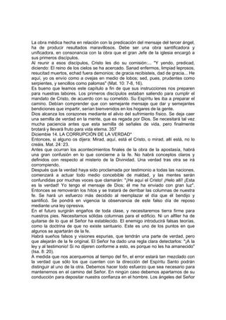 La obra médica hecha en relación con la predicación del mensaje del tercer ángel, 
ha de producir resultados maravillosos. Debe ser una obra santificadora y 
unificadora, en consonancia con la obra que el gran Jefe de la iglesia encargó a 
sus primeros discípulos. 
Al reunir a esos discípulos, Cristo les dio su comisión:... "Y yendo, predicad, 
diciendo: El reino de los cielos se ha acercado. Sanad enfermos, limpiad leprosos, 
resucitad muertos, echad fuera demonios; de gracia recibisteis, dad de gracia... He 
aquí, yo os envío como a ovejas en medio de lobos; sed, pues, prudentes como 
serpientes, y sencillos como palomas" (Mat. 10: 7-8, 16). 
Es bueno que leamos este capítulo a fin de que sus instrucciones nos preparen 
para nuestras labores. Los primeros discípulos estaban saliendo para cumplir el 
mandato de Cristo, de acuerdo con su cometido. Su Espíritu les iba a preparar el 
camino. Debían comprender que con semejante mensaje que dar y semejantes 
bendiciones que impartir, serían bienvenidos en los hogares de la gente. 
Dios alcanza los corazones mediante el alivio del sufrimiento físico. Se deja caer 
una semilla de verdad en la mente, que es regada por Dios. Se necesitará tal vez 
mucha paciencia antes que esta semilla dé señales de vida, pero finalmente 
brotará y llevará fruto para vida eterna. 357 
Diciembie 14. LA CORRUPCIÓN DE LA VERDAD* 
Entonces, si alguno os dijera: Mirad, aquí, está el Cristo, o mirad, allí está, no lo 
creáis. Mat. 24: 23. 
Antes que ocurran los acontecimientos finales de la obra de la apostasía, habrá 
una gran confusión en lo que concierne a la fe. No habrá conceptos claros y 
definidos con respecto al misterio de la Divinidad. Una verdad tras otra se irá 
corrompiendo. 
Después que la verdad haya sido proclamada por testimonio a todas las naciones, 
comenzará a actuar todo medio concebible de maldad, y las mentes serán 
confundidas por muchas voces que clamarán: "¡He aquí el Cristo! ¡Helo allí! ¡Esta 
es la verdad! Yo tengo el mensaje de Dios; él me ha enviado con gran luz". 
Entonces se removerán los hitos y se tratará de derribar las columnas de nuestra 
fe. Se hará un esfuerzo más decidido al reemplazar el día que él bendijo y 
santificó. Se pondrá en vigencia la observancia de este falso día de reposo 
mediante una ley opresiva. 
En el futuro surgirán engaños de toda clase, y necesitaremos tierra firme para 
nuestros pies. Necesitamos sólidas columnas para el edificio. Ni un alfiler ha de 
quitarse de lo que el Señor ha establecido. El enemigo introducirá falsas teorías, 
como la doctrina de que no existe santuario. Este es uno de los puntos en que 
algunos se apartarán de la fe. 
Habrá sueños falsos y visiones espurias, que tendrán una parte de verdad, pero 
que alejarán de la fe original. El Señor ha dado una regla clara detectarlos: "¡A la 
ley y al testimonio! Si no dijeren conforme a esto, es porque no les ha amanecido" 
(Isa. 8: 20). 
A medida que nos acerquemos al tiempo del fin, el error estará tan mezclado con 
la verdad que sólo los que cuenten con la dirección del Espíritu Santo podrán 
distinguir al uno de la otra. Debemos hacer todo esfuerzo que sea necesario para 
mantenernos en el camino del Señor. En ningún caso debemos apartarnos de su 
conducción para depositar nuestra confianza en el hombre. Los ángeles del Señor 
 