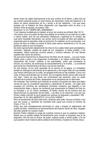 tienen orden de vigilar estrictamente a los que confían en el Señor, y ellos han de 
ser nuestro especial auxilio en todo tiempo de necesidad. Cada día debemos ir al 
Señor en plena certidumbre de fe y acudir a él por sabiduría... Los que sean 
guiados por la Palabra de Dios discernirán con seguridad entre el error y la 
verdad, entre el pecado y la justicia. 358 
Diciembre 15. EL TIEMPO DEL ZARANDEO * 
Y por haberse multiplicado la maldad, el amor de muchos se enfriará. Mat. 24:12. 
Tan pronto como el pueblo de Dios sea sellado en la frente (no se trata de un sello 
o marca visible, sino de una afirmación intelectual y espiritual en la verdad, del 
cual será imposible desviarlos), tan pronto como el pueblo de Dios sea sellado y 
preparado para el zarandeo, éste se producirá. En realidad, ya ha comenzado. Los 
juicios de Dios se hallan ya sobre la tierra para darnos advertencia a fin de que 
podamos saber lo que nos espera. 
Se están aproximando rápidamente los días en los cuales habrá gran perplejidad y 
confusión. Satanás, vestido de ángel de luz, engañará, si fuese posible, a los 
escogidos. Habrá entonces muchos dioses y muchos señores. En ese tiempo 
soplará todo viento de doctrina. 
Se procurará imponernos la observancia del falso día de reposo... Los que hayan 
cedido paso a paso a las exigencias mundanales y se hayan conformado a las 
costumbres del mundo, cederán a las autoridades, antes que someterse al 
ridículo, los insultos, las amenazas de encarcelamiento y la muerte... La contienda 
será entre los mandamientos de Dios y los de los hombres. 
En ese tiempo, el oro será separado de la escoria en la iglesia. La verdadera 
piedad se distinguirá claramente de la apariencia y del oropel. Más de una estrella 
que hemos admirado por su brillo, se apagará entonces en las tinieblas. Como una 
nube, el tamo será llevado por el viento, aun en lugares donde vemos sólo eras de 
rico trigo. Todos los que llevan los ornamentos del santuario, pero no están 
vestidos de la justicia de Cristo, aparecerán en la vergüenza de su desnudez. 
Sin embargo, hay hombres que recibirán la verdad y ocuparán los sitios que dejen 
vacíos los que se consideren agraviados y abandonen la verdad... Su lugar será 
ocupado por hombres de verdaderos principios cristianos que llegarán a ser 
mayordomos fieles y dignos de confianza que presentarán la Palabra de Dios en 
su sencillez y en su marco verdadero. El Señor obrará de tal manera que los 
desconformes se separarán de los fieles... Las filas no se reducirán. Los que son 
firmes y fieles cubrirán el vacío dejado por quienes se disgusten y apostaten. 359 
Diciembre 16. EL SELLAMIENTO Y LA LLUVIA TARDÍA * 
Pero el fundamento de Dios está firme, teniendo este sello: Conoce el Señor a los 
que son suyos; y: Apártese de iniquidad todo aquel que invoca el nombre de 
Cristo. 2 Tim. 2: 19. 
Antes que sea completamente terminada la: obra y finalice el sellamiento del 
pueblo de Dios, recibiremos el derramamiento del Espíritu Santo de Dios. Ángeles 
del cielo estarán en nuestro medio. 
Nuestro Padre celestial no exige de nuestras manos lo que no podemos realizar. 
Desea que su pueblo trabaje fervientemente para cumplir el propósito que le ha 
asignado. Han de orar en busca, de poder, esperar poder y recibir poder, a fin de 
que puedan crecer hasta la plena estatura de hombres y mujeres en Cristo Jesús. 
 