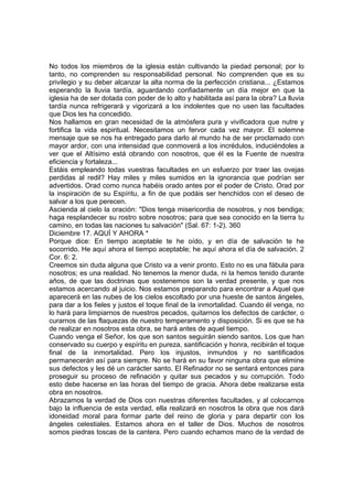 No todos los miembros de la iglesia están cultivando la piedad personal; por lo 
tanto, no comprenden su responsabilidad personal. No comprenden que es su 
privilegio y su deber alcanzar la alta norma de la perfección cristiana... ¿Estamos 
esperando la lluvia tardía, aguardando confiadamente un día mejor en que la 
iglesia ha de ser dotada con poder de lo alto y habilitada así para la obra? La lluvia 
tardía nunca refrigerará y vigorizará a los indolentes que no usen las facultades 
que Dios les ha concedido. 
Nos hallamos en gran necesidad de la atmósfera pura y vivificadora que nutre y 
fortifica la vida espiritual. Necesitamos un fervor cada vez mayor. El solemne 
mensaje que se nos ha entregado para darlo al mundo ha de ser proclamado con 
mayor ardor, con una intensidad que conmoverá a los incrédulos, induciéndoles a 
ver que el Altísimo está obrando con nosotros, que él es la Fuente de nuestra 
eficiencia y fortaleza... 
Estáis empleando todas vuestras facultades en un esfuerzo por traer las ovejas 
perdidas al redil? Hay miles y miles sumidos en la ignorancia que podrían ser 
advertidos. Orad como nunca habéis orado antes por el poder de Cristo. Orad por 
la inspiración de su Espíritu, a fin de que podáis ser henchidos con el deseo de 
salvar a los que perecen. 
Ascienda al cielo la oración: "Dios tenga misericordia de nosotros, y nos bendiga; 
haga resplandecer su rostro sobre nosotros; para que sea conocido en la tierra tu 
camino, en todas las naciones tu salvación" (Sal. 67: 1-2). 360 
Diciembre 17. AQUÍ Y AHORA * 
Porque dice: En tiempo aceptable te he oído, y en día de salvación te he 
socorrido. He aquí ahora el tiempo aceptable; he aquí ahora el día de salvación. 2 
Cor. 6: 2. 
Creemos sin duda alguna que Cristo va a venir pronto. Esto no es una fábula para 
nosotros; es una realidad. No tenemos la menor duda, ni la hemos tenido durante 
años, de que las doctrinas que sostenemos son la verdad presente, y que nos 
estamos acercando al juicio. Nos estamos preparando para encontrar a Aquel que 
aparecerá en las nubes de los cielos escoltado por una hueste de santos ángeles, 
para dar a los fieles y justos el toque final de la inmortalidad. Cuando él venga, no 
lo hará para limpiarnos de nuestros pecados, quitarnos los defectos de carácter, o 
curarnos de las flaquezas de nuestro temperamento y disposición. Si es que se ha 
de realizar en nosotros esta obra, se hará antes de aquel tiempo. 
Cuando venga el Señor, los que son santos seguirán siendo santos. Los que han 
conservado su cuerpo y espíritu en pureza, santificación y honra, recibirán el toque 
final de la inmortalidad. Pero los injustos, inmundos y no santificados 
permanecerán así para siempre. No se hará en su favor ninguna obra que elimine 
sus defectos y les dé un carácter santo. El Refinador no se sentará entonces para 
proseguir su proceso de refinación y quitar sus pecados y su corrupción. Todo 
esto debe hacerse en las horas del tiempo de gracia. Ahora debe realizarse esta 
obra en nosotros. 
Abrazamos la verdad de Dios con nuestras diferentes facultades, y al colocarnos 
bajo la influencia de esta verdad, ella realizará en nosotros la obra que nos dará 
idoneidad moral para formar parte del reino de gloria y para departir con los 
ángeles celestiales. Estamos ahora en el taller de Dios. Muchos de nosotros 
somos piedras toscas de la cantera. Pero cuando echamos mano de la verdad de 
 