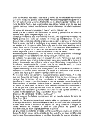 Dios, su influencia nos afecta. Nos eleva, y elimina de nosotros toda imperfección 
y pecado, cualquiera que sea su naturaleza. Así quedamos preparados para ver al 
Rey en su hermosura y unirnos finalmente con los ángeles puros y santos, en el 
reino de gloria. Aquí es que se completará esta obra a nuestro favor. Es aquí que 
nuestro cuerpo y nuestro espíritu han de quedar dispuestos para la inmortalidad. 
361 
Diciembre 18. ALCANCEMOS UN ELEVADO NIVEL ESPIRITUAL * 
Aquel que es poderoso para guardaros sin caída, y presentaros sin mancha 
delante de su gloria con gran alegría. Jud. 24. 
Cristo fue obediente a todo requerimiento de la ley... Por su perfecta obediencia ha 
hecho posible que cada ser humano obedezca los mandamientos de Dios. 
Cuando nos sometemos a Cristo, el corazón se une con su corazón, la voluntad se 
fusiona con su voluntad, la mente llega a ser una con su mente, los pensamientos 
se sujetan a él; vivimos su vida. Esto es lo que significa estar vestidos con el 
manto de su justicia. Entonces, cuando el Señor nos contempla, él ve no el vestido 
de hojas de higuera, no la desnudez y la deformidad del pecado, sino su propio 
manto de justicia, que es la perfecta obediencia a la ley de Jehová. 
Mediante el plan de redención, Dios ha provisto medios, para vencer cada rasgo 
pecaminoso y resistir cada tentación, no importa cuán poderosa sea. 
La tentación más poderosa no puede excusar el pecado. Por intensa que sea la 
presión ejercida sobre el alma, la transgresión es un acto nuestro. Ni la tierra ni el 
infierno tienen poder para obligar a nadie a pecar. Debe haber consentimiento de 
la voluntad, sometimiento del corazón, pues de otro modo la pasión no puede 
vencer a la razón, ni la iniquidad triunfar sobre la justicia. 
Si permanecéis bajo el estandarte ensangrentado del Príncipe Emanuel, haciendo 
fielmente su servicio, nunca tendréis que ceder a la tentación pues estará a 
vuestro lado Aquel que es poderoso para guardaros sin caída. 
No tenemos motivo para conservar nuestras tendencias pecaminosas... A medida 
que nos hagamos partícipes, de la naturaleza divina, se irán eliminando del 
carácter las tendencias al mal hereditarias y cultivadas, y nos iremos 
transformando en un poder viviente para el bien. Al aprender constantemente del 
Maestro divino, al participar diariamente de su naturaleza, cooperamos con Dios 
en vencer las tentaciones de Satanás. Dios y el hombre obran de común acuerdo 
a fin de que éste pueda ser uno con Cristo así como Cristo es uno con Dios. 
Entonces nos sentaremos juntamente con Cristo en los lugares celestiales, y 
nuestra mente reposará en paz y seguridad en Jesús. 362 
Diciembre 19. ¿QUIENES RECIBEN EL SELLO? * 
En sus bocas no fue hallada mentira, pues son sin mancha delante del trono de 
Dios. Apoc. 14:5. 
El sello del Dios vivo será puesto únicamente sobre los que tienen en su carácter 
la semejanza de Cristo. Así como la cera recibe la impresión del sello, así también 
el alma debe recibir la impresión del Espíritu de Dios y conservar la imagen de 
Cristo. Muchos no recibirán el sello de Dios porque no guardan sus 
mandamientos, es decir, no producen frutos de justicia. 
La gran masa de cristianos profesos sufrirá una amarga desilusión en el día del 
Señor. No tienen en sus frentes el sello del Dios vivo. Por ser tibios e indiferentes 
deshonran a Dios mucho más que el incrédulo declarado. Se mueven a tientas, en 
 