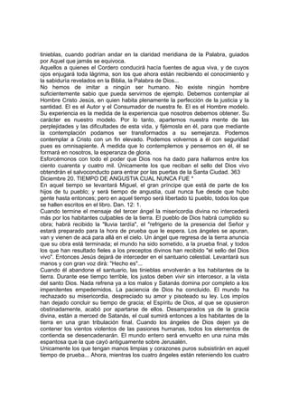 tinieblas, cuando podrían andar en la claridad meridiana de la Palabra, guiados 
por Aquel que jamás se equivoca. 
Aquellos a quienes el Cordero conducirá hacía fuentes de agua viva, y de cuyos 
ojos enjugará toda lágrima, son los que ahora están recibiendo el conocimiento y 
la sabiduría revelados en la Biblia, la Palabra de Dios... 
No hemos de imitar a ningún ser humano. No existe ningún hombre 
suficientemente sabio que pueda servirnos de ejemplo. Debemos contemplar al 
Hombre Cristo Jesús, en quien habita plenamente la perfección de la justicia y la 
santidad. El es el Autor y el Consumador de nuestra fe. El es el Hombre modelo. 
Su experiencia es la medida de la experiencia que nosotros debemos obtener. Su 
carácter es nuestro modelo. Por lo tanto, apartemos nuestra mente de las 
perplejidades y las dificultades de esta vida, y fijémosla en él, para que mediante 
la contemplación podamos ser transformados a su semejanza. Podemos 
contemplar a Cristo con un fin elevado. Podemos volvernos a él con seguridad 
pues es omnisapiente. Á medida que lo contemplemos y pensemos en él, él se 
formará en nosotros, la esperanza de gloria. 
Esforcémonos con todo el poder que Dios nos ha dado para hallarnos entre los 
ciento cuarenta y cuatro mil. Únicamente los que reciban el sello del Dios vivo 
obtendrán el salvoconducto para entrar por las puertas de la Santa Ciudad. 363 
Diciembre 20. TIEMPO DE ANGUSTIA CUAL NUNCA FUE * 
En aquel tiempo se levantará Miguel, el gran príncipe que está de parte de los 
hijos de tu pueblo; y será tiempo de angustia, cual nunca fue desde que hubo 
gente hasta entonces; pero en aquel tiempo será libertado tú pueblo, todos los que 
se hallen escritos en el libro. Dan. 12: 1. 
Cuando termine el mensaje del tercer ángel la misericordia divina no intercederá 
más por los habitantes culpables de la tierra. El pueblo de Dios habrá cumplido su 
obra; habrá recibido la "lluvia tardía", el "refrigerio de la presencia del Señor y 
estará preparado para la hora de prueba que le espera. Los ángeles se apuran, 
van y vienen de acá para allá en el cielo. Un ángel que regresa de la tierra anuncia 
que su obra está terminada; el mundo ha sido sometido, a la prueba final, y todos 
los que han resultado fieles a los preceptos divinos han recibido "el sello del Dios 
vivo". Entonces Jesús dejará de interceder en el santuario celestial. Levantará sus 
manos y con gran voz dirá: "Hecho es"... 
Cuando él abandone el santuario, las tinieblas envolverán a los habitantes de la 
tierra. Durante ese tiempo terrible, los justos deben vivir sin intercesor, a la vista 
del santo Dios. Nada refrena ya a los malos y Satanás domina por completo a los 
impenitentes empedernidos. La paciencia de Dios ha concluido. El mundo ha 
rechazado su misericordia, despreciado su amor y pisoteado su ley. Los impíos 
han dejado concluir su tiempo de gracia; el Espíritu de Dios, al que se opusieron 
obstinadamente, acabó por apartarse de ellos. Desamparados ya de la gracia 
divina, están a merced de Satanás, el cual sumirá entonces a los habitantes de la 
tierra en una gran tribulación final. Cuando los ángeles de Dios dejen ya de 
contener los vientos violentos de las pasiones humanas, todos los elementos de 
contienda se desencadenarán. El mundo entero será envuelto en una ruina más 
espantosa que la que cayó antiguamente sobre Jerusalén. 
Unicamente los que tengan manos limpias y corazones puros subsistirán en aquel 
tiempo de prueba... Ahora, mientras los cuatro ángeles están reteniendo los cuatro 
 