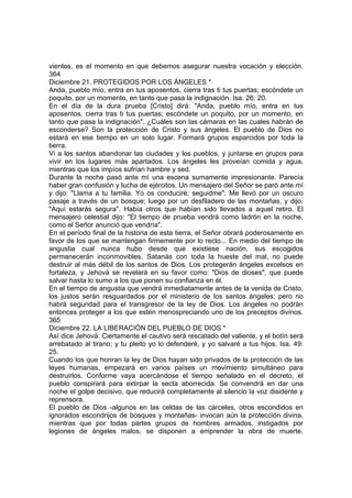 vientos, es el momento en que debemos asegurar nuestra vocación y elección. 
364 
Diciembre 21. PROTEGIDOS POR LOS ÁNGELES * 
Anda, pueblo mío, entra en tus aposentos, cierra tras ti tus puertas; escóndete un 
poquito, por un momento, en tanto que pasa la indignación. Isa. 26: 20. 
En el día de la dura prueba [Cristo] dirá: "Anda, pueblo mío, entra en tus 
aposentos, cierra tras ti tus puertas; escóndete un poquito, por un momento, en 
tanto que pasa la indignación". ¿Cuáles son las cámaras en las cuales habrán de 
esconderse? Son la protección de Cristo y sus ángeles. El pueblo de Dios no 
estará en ese tiempo en un solo lugar. Formará grupos esparcidos por toda la 
tierra. 
Vi a los santos abandonar las ciudades y los pueblos, y juntarse en grupos para 
vivir en los lugares más apartados. Los ángeles les proveían comida y agua, 
mientras que los impíos sufrían hambre y sed. 
Durante la noche pasó ante mí una escena sumamente impresionante. Parecía 
haber gran confusión y lucha de ejércitos. Un mensajero del Señor se paró ante mí 
y dijo: "Llama a tu familia. Yo os conduciré; seguidme". Me llevó por un oscuro 
pasaje a través de un bosque; luego por un desfiladero de las montañas, y dijo: 
"Aquí estarás segura". Había otros que habían sido llevados a aquel retiro. El 
mensajero celestial dijo: "El tiempo de prueba vendrá como ladrón en la noche, 
como el Señor anunció que vendría". 
En el período final de la historia de esta tierra, el Señor obrará poderosamente en 
favor de los que se mantengan firmemente por lo recto... En medio del tiempo de 
angustia cual nunca hubo desde que existiese nación, sus escogidos 
permanecerán inconmovibles. Satanás con toda la hueste del mal, no puede 
destruir al más débil de los santos de Dios. Los protegerán ángeles excelsos en 
fortaleza, y Jehová se revelará en su favor como: "Dios de dioses", que puede 
salvar hasta lo sumo a los que ponen su confianza en él. 
En el tiempo de angustia que vendrá inmediatamente antes de la venida de Cristo, 
los justos serán resguardados por el ministerio de los santos ángeles; pero no 
habrá seguridad para el transgresor de la ley de Dios. Los ángeles no podrán 
entonces proteger a los que estén menospreciando uno de los preceptos divinos. 
365 
Diciembre 22. LA LIBERACIÓN DEL PUEBLO DE DIOS * 
Así dice Jehová: Ciertamente el cautivo será rescatado del valiente, y el botín será 
arrebatado al tirano; y tu pleito yo lo defenderé, y yo salvaré a tus hijos. Isa. 49: 
25. 
Cuando los que honran la ley de Dios hayan sido privados de la protección de las 
leyes humanas, empezará en varios países un movimiento simultáneo para 
destruirlos. Conforme vaya acercándose el tiempo señalado en el decreto, el 
pueblo conspirará para extirpar la secta aborrecida. Se convendrá en dar una 
noche el golpe decisivo, que reducirá completamente al silencio la voz disidente y 
reprensora. 
El pueblo de Dios -algunos en las celdas de las cárceles, otros escondidos en 
ignorados escondrijos de bosques y montañas- invocan aún la protección divina, 
mientras que por todas partes grupos de hombres armados, instigados por 
legiones de ángeles malos, se disponen a emprender la obra de muerte. 
 