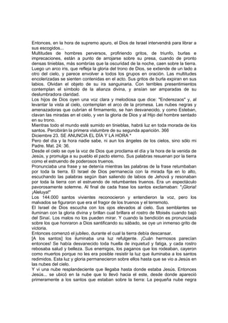 Entonces, en la hora de supremo apuro, el Dios de Israel intervendrá para librar a 
sus escogidos... 
Multitudes de hombres perversos, profiriendo gritos, de triunfo, burlas e 
imprecaciones, están a punto de arrojarse sobre su presa, cuando de pronto 
densas tinieblas, más sombrías que la oscuridad de la noche, caen sobre la tierra. 
Luego un arco iris, que refleja la gloria del trono de Dios, se extiende de un lado a 
otro del cielo, y parece envolver a todos los grupos en oración. Las multitudes 
encolerizadas se sienten contenidas en el acto. Sus gritos de burla expiran en sus 
labios. Olvidan el objeto de su ira sanguinaria. Con terribles presentimientos 
contemplan el símbolo de la alianza divina, y ansían ser amparadas de su 
deslumbradora claridad. 
Los hijos de Dios oyen una voz clara y melodiosa que dice: "Enderezaos" y, al 
levantar la vista al cielo, contemplan el arco de la promesa. Las nubes negras y 
amenazadoras que cubrían el firmamento, se han desvanecido, y como Esteban, 
clavan las miradas en el cielo, y ven la gloria de Dios y al Hijo del hombre sentado 
en su trono. 
Mientras todo el mundo esté sumido en tinieblas, habrá luz en toda morada de los 
santos. Percibirán la primera vislumbre de su segunda aparición. 366 
Diciembre 23. SE ANUNCIA EL DÍA Y LA HORA * 
Pero del día y la hora nadie sabe, ni aun los ángeles de los cielos, sino sólo mi 
Padre. Mat. 24: 36. 
Desde el cielo se oye la voz de Dios que proclama el día y la hora de la venida de 
Jesús, y promulga a su pueblo el pacto eterno. Sus palabras resuenan por la tierra 
como el estruendo de poderosos truenos. 
Pronunciaba una frase y se detenía mientras las palabras de la frase retumbaban 
por toda la tierra. El Israel de Dios permanecía con la mirada fija en lo alto, 
escuchando las palabras según iban saliendo de labios de Jehová y resonaban 
por toda la tierra con el estruendo de retumbantes truenos. Era un espectáculo 
pavorosamente solemne. Al final de cada frase los santos exclamaban: "¡Gloria! 
¡Aleluya!" 
Los 144.000 santos vivientes reconocieron y entendieron la voz, pero los 
malvados se figuraron que era el fragor de los truenos y el terremoto. 
El Israel de Dios escucha con los ojos elevados al cielo. Sus semblantes se 
iluminan con la gloria divina y brillan cual brillara el rostro de Moisés cuando bajó 
del Sinaí. Los malos no los pueden mirar. Y cuando la bendición es pronunciada 
sobre los que honraron a Dios santificando su sábado, se oye un inmenso grito de 
victoria. 
Entonces comenzó el jubileo, durante el cual la tierra debía descansar. 
[A los santos] los iluminaba una luz refulgente. ¡Cuán hermosos parecían 
entonces! Se había desvanecido toda huella de inquietud y fatiga, y cada rostro 
rebosaba salud y belleza. Sus enemigos, los paganos que los rodeaban, cayeron 
como muertos porque no les era posible resistir la luz que iluminaba a los santos 
redimidos. Esta luz y gloria permanecieron sobre ellos hasta que se vio a Jesús en 
las nubes del cielo. 
Y vi una nube resplandeciente que llegaba hasta donde estaba Jesús. Entonces 
Jesús... se ubicó en la nube que lo llevó hacia el este, desde donde apareció 
primeramente a los santos que estaban sobre la tierra: La pequeña nube negra 
 