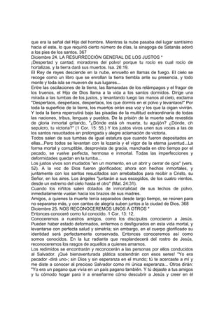que era la señal del Hijo del hombre. Mientras la nube pasaba del lugar santísimo 
hacia el este, lo que requirió cierto número de días, la sinagoga de Satanás adoró 
a los pies de los santos. 367 
Diciembre 24. LA RESURRECCIÓN GENERAL DE LOS JUSTOS * 
¡Despertad y cantad, moradores del polvo! porque tu rocío es cual rocío de 
hortalizas, y la tierra dará sus muertos. Isa. 26:19. 
El Rey de reyes desciende en la nube, envuelto en llamas de fuego. El cielo se 
recoge como un libro que se enrollan la tierra tiembla ante su presencia, y todo 
monte y toda isla se mueven de sus lugares... 
Entre las oscilaciones de la tierra, las llamaradas de los relámpagos y el fragor de 
los truenos, el Hijo de Dios llama a la vida a los santos dormidos. Dirige una 
mirada a las tumbas de los justos, y levantando luego las manos al cielo, exclama 
"Despertaos, despertaos, despertaos, los que dormís en el polvo y levantaos!" Por 
toda la superficie de la tierra, los muertos oirán esa voz y los que la oigan vivirán. 
Y toda la tierra repercutirá bajo las pisadas de la multitud extraordinaria de todas 
las naciones, tribus, lenguas y pueblos. De la prisión de la muerte sale revestida 
de gloria inmortal gritando, "¿Dónde está oh muerte, tu aguijón? ¿Dónde, oh 
sepulcro, tu victoria?" (1 Cor. 15: 55.) Y los justos vivos unen sus voces a las de 
los santos resucitados en prolongada y alegre aclamación de victoria. 
Todos salen de sus tumbas de igual estatura que cuando fueron depositados en 
ellas...Pero todos se levantan con la lozanía y el vigor de la eterna juventud...La 
forma mortal y corruptible, desprovista de gracia, manchada en otro tiempo por el 
pecado, se vuelve perfecta, hermosa e inmortal. Todas las imperfecciones y 
deformidades quedan en la tumba... 
Los justos vivos son mudados "en un momento, en un abrir y cerrar de ojos" (vers. 
52). A la voz de Dios fueron glorificados; ahora son hechos inmortales, y 
juntamente con los santos resucitados son arrebatados para recibir a Cristo, su 
Señor, en los aires. Los ángeles "juntarán a sus escogidos, de los cuatro vientos, 
desde un extremo del cielo hasta el otro" (Mat. 24:31). 
Cuando los niñitos salen dotados de inmortalidad de sus lechos de polvo, 
inmediatamente vuelan hacia los brazos de sus madres. 
Amigos, a quienes la muerte tenía separados desde largo tiempo, se reúnen para 
no separarse más, y con cantos de alegría suben juntos a la ciudad de Dios. 368 
Diciembre 25. NOS RECONOCEREMOS UNOS A OTROS * 
Entonces conoceré como fui conocido. 1 Cor. 13: 12. 
Conoceremos a nuestros amigos, como los discípulos conocieron a Jesús. 
Pueden haber estado deformados, enfermos o desfigurados en esta vida mortal, y 
levantarse con perfecta salud y simetría; sin embargo, en el cuerpo glorificado su 
identidad será perfectamente conservada. Entonces conoceremos así como 
somos conocidos. En la luz radiante que resplandecerá del rostro de Jesús, 
reconoceremos los rasgos de aquellos a quienes amamos. 
Los redimidos se encontrarán y reconocerán a las personas por ellos conducidos 
al Salvador. ¡Qué bienaventurada plática sostendrán con esos seres! "Yo era 
pecador -dirá uno-; sin Dios y sin esperanza en el mundo; tú te acercaste a mí y 
me diste a conocer al precioso Salvador como mi única esperanza... Otros dirán: 
"Yo era un pagano que vivía en un país pagano también. Y tú dejaste a tus amigos 
y tu cómodo hogar para ir a enseñarme cómo descubrir a Jesús y creer en él 
 
