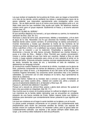 Los que reciben el resplandor de la justicia de Cristo, pero se niegan a transmitirlo 
a la vida de los demás, pronto perderán los dulces y esplendorosos rayos de la 
gracia celestial, que reservaban egoístamente para prodigarlos sobre unos 
pocos... No se debe permitir que el yo reúna unos pocos escogidos junto a sí, sin 
dejar nada para los que necesitan más ayuda que nadie. No debemos reservar 
nuestro amor para un grupo especial. Quebremos el frasco, y el aroma saturará 
toda la casa. 47 
Febrero 8. ALABO AL SEÑOR * 
El que sacrifica alabanza me honrará; y al que ordenare su camino, le mostraré la 
salvación de Dios. (Sal. 50: 23.) 
Acercaos a Jesús tal como sois, pecaminosos, débiles y necesitados, y él os dará 
el agua de la vida. Necesitáis una fe que atraviese las tinieblas infernales que 
Satanás tiende sobre vuestro sendero. El archienemigo se dedica activamente a 
inventar diversiones y modas que absorban la mente de los hombres de tal 
manera que éstos no dispongan de tiempo para la meditación. Enseñad a vuestros 
niños a glorificar a Dios y no a satisfacer sus propios deseos. Ellos son hijos del 
Señor, por la creación y por la redención. Enseñadles a apartarse de las 
diversiones y locuras de esta época corrupta. Mantened sus mentes limpias y 
puras a la vista de Dios... Alabad a Dios. Permitid que vuestra conversación, 
música y cantos alaben al que hizo tanto por vosotros. Alabad a Dios en este 
mundo, y luego estaréis preparados para uniros al coro celestial al entrar en la 
ciudad del Señor. Entonces echaréis vuestras coronas resplandecientes a los pies 
de Jesús, tomaréis las arpas de oro, y henchiréis el cielo de melodías. Lo 
alabaremos con lenguaje inmortal. 
Al conducirnos nuestro Redentor al umbral de lo infinito, inundado con la gloria de 
Dios, podremos comprender los temas de alabanza y acción de gracias del coro 
celestial que rodea al trono, y al despertarse el eco del canto de los ángeles, en 
nuestros hogares terrenales, los corazones serán acercados más a los cantores 
celestiales. La comunión con el cielo empieza en la tierra. Aquí aprendemos la 
clave de su alabanza. 
Alabad al Señor; hablad de su bondad; dad a conocer su poder. Embelleced el 
ambiente que rodea vuestra alma... Alabad con vuestra voz, alma y corazón, al 
que es el salvamento delante de ti, el Salvador y Dios tuyo. 48 
Febrero 9. JEHOVÁ DA GRACIA Y GLORIA * 
Porque sol y escudo es Jehová Dios; gracia y gloria dará Jehová. No quitará el 
bien a los que andan en integridad. (Sal. 84: 11.) 
Hay muchos que no crecen en la gracia porque no cultivan la religión en el hogar. 
Los miembros de la familia deben demostrar que se encuentran en constante 
posesión de una fuerza recibida de Cristo. Deben mejorar todos sus hábitos y 
prácticas para demostrar que constantemente tienen presente lo que significa ser 
cristiano. 
Los que son cristianos en el hogar lo serán también en la iglesia y en el mundo. 
La gracia puede prosperar únicamente en el corazón que constantemente está 
preparándose para recibir las preciosas semillas de verdad. Las espinas del 
pecado crecen en cualquier terreno; no necesitan cultivo; pero la gracia debe ser 
cuidadosamente cultivada. Las espinas y las zarzas siempre están listas para 
surgir, y de continuo debe realizarse la obra de purificación. 
 
