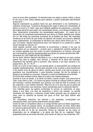 como el único Dios verdadero. Yo derribé todos mis ídolos y adoré a Dios, y ahora 
lo veo cara a cara. Estoy salvado para siempre, y podré contemplar eternamente 
al que amo"... 
Algunos expresarán su gratitud hacia los que alimentaron a los hambrientos y 
cubrieron al desnudo. "Cuando la desesperación cegó mi alma con incredulidad, el 
Señor te envió a mí dirán, para que hablaras palabras de esperanza y consuelo. 
Me trajiste alimento para suplir mis necesidades físicas, y me abriste la Palabra de 
Dios, haciéndome comprender mis necesidades espirituales... En medio de mi 
ignorancia me enseñaste pacientemente que tenía un Padre celestial que velaba 
por mí. Me leíste las preciosas promesas de la Palabra de Dios. Me inspiraste 
confianza en el hecho de que Cristo me salvaría. Mi corazón se suavizó y ablandó 
hasta quebrantarse, al contemplar el sacrificio que Jesús había hecho por mí... Y 
aquí me tienes, salvado eternamente para vivir siempre en su presencia y alabar 
al que entregó su vida por mí". 
¡Qué regocijo sentirán esos redimidos al encontrarse y saludar a los que se 
preocuparon por su salvación!... ¡Cuánto gozo y satisfacción sentirán palpitar en 
su corazón aquellos que han vivido, no para complacerse a si mismos, sino para 
ser una bendición para los desafortunados que tienen tan pocas bendiciones! 369 
Diciembre 26. LAS FAMILIAS SE REUNIRÁN * 
Así ha dicho Jehová: Reprime del llanto tu voz, y de las lágrimas tus ojos; porque 
salario hay para tu trabajo, dice Jehová, y volverán de la tierra del enemigo. 
Esperanza hay también para tu porvenir, dice Jehová, y los hijos volverán a su 
propia tierra. Jer. 31: 16,17. 
Cristo va a venir en las nubes y con grande gloria. Le acompañará una multitud de 
ángeles resplandecientes. Vendrá para resucitar a los muertos y para transformar 
a los santos vivos de gloria en gloria. Vendrá para honrar a los que le amaron y 
guardaron sus mandamientos, y para llevarlos consigo. No los ha olvidado ni 
tampoco ha olvidado su promesa. Volverán a unirse los eslabones de la familia. 
El día de Dios revelará cuánto debe el mundo a las madres piadosas... 
Cuando el Juez se siente, y se abran los libros; cuando el gran Juez pronuncie el 
"bien, buen siervo y fiel", y la corona de gloria inmortal se coloque sobre la cabeza 
del vencedor, muchos levantarán sus coronas a la vista de todo el universo y se 
las colocarán a sus madres diciendo: "Ella hizo de mí lo que soy por la gracia de 
Dios. Su instrucción, sus oraciones, fueron bendecidas para mi salvación eterna". 
Con indecible gozo, los padres contemplan la corona, la vestimenta, el arpa, 
dados a sus hijos. Los días de esperanza y temor han pasado. La semilla 
sembrada con lágrimas y oraciones puede haber parecido que se esparcía en 
vano, pero su cosecha se levanta con gozo al final. Sus hijos habrán sido 
redimidos. 
Oh, maravillosa redención, tan descrita y tan esperada, contemplada con 
anticipación febril, pero jamás enteramente comprendida! 
Cristo ha sido un compañero diario y un amigo familiar para sus fieles seguidores. 
Estos han vivido en contacto íntimo, en constante comunión con Dios. Sobre ellos 
ha nacido la gloria del Señor. En ellos se ha reflejado la luz del conocimiento de la 
gloria de Dios en la faz de Jesucristo. Ahora se regocijan en los rayos no 
empañados por la refulgencia y la gloria del Rey en su majestad. Están 
preparados para la comunión del cielo, pues tienen el cielo en sus corazones. 370 
 