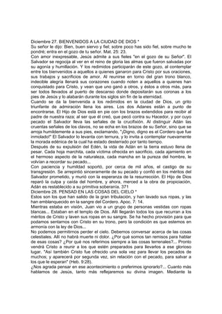 Diciembre 27. BIENVENIDOS A LA CIUDAD DE DIOS * 
Su señor le dijo: Bien, buen siervo y fiel; sobre poco has sido fiel, sobre mucho te 
pondré; entra en el gozo de tu señor. Mat. 25: 23. 
Con amor inexpresable, Jesús admite a sus fieles "en el gozo de su Señor". El 
Salvador se regocija al ver en el reino de gloria las almas que fueron salvadas por 
su agonía y humillación. Y los redimidos participarán de este gozo, al contemplar 
entre los bienvenidos a aquellos a quienes ganaron para Cristo por sus oraciones, 
sus trabajos y sacrificios de amor. Al reunirse en torno del gran trono blanco, 
indecible alegría llenará sus corazones cuando noten a aquellos a quienes han 
conquistado para Cristo, y vean que uno ganó a otros, y éstos a otros más, para 
ser todos llevados al puerto de descanso donde depositarán sus coronas a los 
pies de Jesús y lo alabarán durante los siglos sin fin de la eternidad. 
Cuando se da la bienvenida a los redimidos en la ciudad de Dios, un grito 
triunfante de admiración llena los aires. Los dos Adanes están a punto de 
encontrarse. El Hijo de Dios está en pie con los brazos extendidos para recibir al 
padre de nuestra raza; al ser que él creó, que pecó contra su Hacedor, y por cuyo 
pecado el Salvador lleva las señales de la crucifixión. Al distinguir Adán las 
cruentas señales de los clavos, no se echa en los brazos de su Señor, sino que se 
arroja humildemente a sus pies, exclamando, "¡Digno, digno es el Cordero que fue 
inmolado!" El Salvador lo levanta con ternura, y lo invita a contemplar nuevamente 
la morada edénica de la cual ha estado desterrado por tanto tiempo. 
Después de su expulsión del Edén, la vida de Adán en la tierra estuvo llena de 
pesar. Cada hoja marchita, cada víctima ofrecida en sacrificio, cada ajamiento en 
el hermoso aspecto de la naturaleza, cada mancha en la pureza del hombre, le 
volvían a recordar su pecado... 
Con paciencia y humildad soportó, por cerca de mil años, el castigo de su 
transgresión. Se arrepintió sinceramente de su pecado y confió en los méritos del 
Salvador prometido, y murió con la esperanza de la resurrección. El Hijo de Dios 
reparó la culpa y caída del hombre, y ahora, merced a la obra de propiciación, 
Adán es restablecido a su primitiva soberanía. 371 
Diciembre 28. PENSAD EN LAS COSAS DEL CIELO * 
Estos son los que han salido de la gran tribulación, y han lavado sus ropas, y las 
han emblanquecido en la sangre del Cordero. Apoc. 7: 14. 
Mientras estaba en visión, Juan vio a un grupo de personas vestidas con ropas 
blancas... Estaban en el templo de Dios. Allí llegarán todos los que recurran a los 
méritos de Cristo y laven sus ropas en su sangre. Se ha hecho provisión para que 
podamos sentarnos con Cristo en su trono, pero la condición es que estemos en 
armonía con la ley de Dios... 
No podemos permitirnos perder el cielo. Debemos conversar acerca de las cosas 
celestiales. Allí no habrá muerte ni dolor. ¿Por qué somos tan remisos para hablar 
de esas cosas? ¿Por qué nos referimos siempre a las cosas terrenales?... Pronto 
vendrá Cristo a reunir a los que estén preparados para llevarlos a ese glorioso 
lugar. "Así también Cristo fue ofrecido una sola vez para llevar los pecados de 
muchos; y aparecerá por segunda vez, sin relación con el pecado, para salvar a 
los que le esperan" (Heb. 9:28). 
¿Nos agrada pensar en ese acontecimiento o preferimos ignorarlo?... Cuanto más 
hablamos de Jesús, tanto más reflejaremos su divina imagen. Mediante la 
 