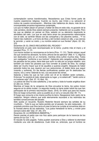 contemplación somos transformados. Necesitamos que Cristo forme parte de 
nuestra experiencia religiosa. Cuando os reunís, sea Cristo y su salvación el 
motivo de vuestra conversación... Mientras más hablemos de Jesús, más de sus 
incomparables encantos lograremos contemplar. 
Los que no hallan placer en pensar y hablar de Dios en esta vida, no gozarán de la 
vida venidera, donde Dios estará siempre presente, habitando con su pueblo. Pero 
los que se deleitan en pensar en Dios, estarán en su elemento respirando la 
atmósfera del cielo. Los que en esta tierra aman los pensamientos relacionados 
con el cielo, se sentirán felices con las compañías y los placeres santos... "Y no 
habrá más maldición; y el trono de Dios y del Cordero estará en ella, y sus siervos 
le servirán, y verán su rostro, y su nombre estará en sus frentes" (Apoc. 22: 34). 
372 
Diciembre 29. EL ÚNICO RECUERDO DEL PECADO * 
Ciertamente el justo será recompensado en la tierra; ¡cuánto más el impío y el 
pecador! Prov. 11: 31. 
Los impíos reciben su recompensa en la tierra (Prov. 11: 31), "Serán estopa; aquel 
día que vendrá los abrasará, ha dicho Jehová de los ejércitos" (Mal. 4: 1). Algunos 
son destruidos como en un momento, mientras otros sufren muchos días. Todos 
son castigados "conforme a sus hechos". Habiendo sido cargados sobre Satanás 
los pecados de los justos, tiene éste que sufrir no sólo por su propia rebelión, sino 
también por todos los pecados que hizo cometer al pueblo de Dios. Su castigo 
debe ser mucho mayor que el de aquellos a quienes engañó. Después de haber 
perecido todos los que cayeron por sus seducciones, el diablo tiene que seguir 
viviendo y sufriendo. En las llamas purificadoras quedan por fin destruidos los 
impíos, raíz y rama: Satanás la raíz, sus secuaces las ramas. 
Satanás y todos los que se han unido con él en la rebelión serán cortados... 
Entonces "no existirá el malo; observarás su lugar, y no estará allí"; "serán como si 
no hubieran sido" (Sal. 37: 10; Abd. 16). 
La justicia de Dios ha sido satisfecha, y los santos y toda la hueste angélica dicen 
en alta voz: Amén. 
Mientras el fuego de la venganza de Dios envuelve la tierra, los justos moran 
seguros en la santa ciudad. La segunda muerte no tiene poder sobre los que han 
participado de la primera resurrección (Apoc. 20:6). En tanto que para los impíos 
Dios es fuego consumidor, para su pueblo es un sol y un escudo (Sal. 84: 11). 
El fuego que consume a los impíos purifica la tierra. Desaparece todo rastro de la 
maldición. Ningún infierno que arda eternamente recordará a los redimidos las 
terribles consecuencias del pecado. 
Sólo queda un recuerdo. Nuestro Redentor llevará siempre las señales de su 
crucifixión... Todo lo que se había perdido por el pecado, ha sido restaurado... El 
propósito primitivo que Dios tenía al crear la tierra se cumple al convertirse ésta en 
la morada eterna de los redimidos. "Los justos heredarán la tierra, y vivirán para 
siempre sobre ella" (Sal. 37: 29). 373 
Diciembre 30. LA HERENCIA INMORTAL * 
Dando gracias al padre que nos hizo aptos para participar de la herencia de los 
santos en luz Col. 1: 12. 
El rescate ha sido pagado. Todos pueden acercarse a Dios y obtener la eternidad 
mediante una vida de obediencia. Cuán triste es, entonces, que el hombre se 
 