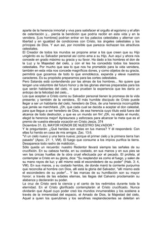 aparte de la herencia inmortal y viva para satisfacer el orgullo el egoísmo y el afán 
de ostentación y... pierda la bendición que podría recibir en esta vida y en la 
venidera. [Los hombres] podrían entrar en los palacios celestiales y alternar con 
libertad y en igualdad de condiciones con Cristo, los ángeles celestiales y los 
príncipes de Dios. Y aun así, por increíble que parezca rechazan los atractivos 
celestiales. 
El Creador de todos los mundos se propone amar a los que creen que su Hijo 
unigénito es su Salvador personal así como ama a su Hijo. Aun aquí y ahora nos 
concede en grado máximo su gracia y su favor. Ha dado a los hombres el don de 
la Luz y la Majestad del cielo, y con el les ha concedido todos los tesoros 
celestiales. Por mucho que sea lo que nos ha prometido para la vida venidera, 
también en esta vida nos concede magníficos dones, y como objetos de su gracia, 
permitirá que gocemos de todo lo que ennoblezca, expanda y eleve nuestros 
caracteres. Es su propósito prepararnos para las cortes celestiales. 
Pero Satanás está contendiendo por las almas de los hombres... No quiere que 
tengan una vislumbre del futuro honor y de las glorias eternas preparadas para los 
que serán habitantes del cielo, ni que prueben la experiencia que les daría un 
anticipo de la felicidad del cielo... 
Los que aceptan a Cristo como su Salvador personal tienen la promesa de la vida 
presente; y también de la venidera.. El más humilde discípulo de Cristo puede 
llegar a ser un habitante del cielo, heredero de Dios, de una herencia incorruptible 
que jamás se marchitará. ¡Oh, que cada cual se decida a aceptar el don celestial, 
para que llegue a ser heredero de Dios, de esa herencia cuyo título está fuera del 
alcance de todo destructor, y que es un mundo sin fin! ¡Oh, no elijáis el mundo; 
elegid la herencia mejor! Apresuraos y esforzaos para alcanzar la meta que es el 
premio de vuestra elevada vocación en Cristo Jesús. 374 
Diciembre 31. EL MAYOR HONOR DE NUESTRO SALVADOR * 
Y le preguntarán: ¿Qué heridas son estas en tus manos? Y él responderá: Con 
ellas fui herido en casa de mis amigos. Zac. 13:6. 
"Vi un cielo nuevo y una tierra nueva; porque el primer cielo y la primera tierra han 
pasado" (Apoc. 21: 1, VM). El fuego que consume a los impíos purifica la tierra. 
Desaparece todo rastro de maldición... 
Sólo queda un recuerdo: nuestro Redentor llevará siempre las señales de su 
crucifixión. En su cabeza herida, en su costado, en sus manos y en sus pies se 
ven las únicas huellas de la obra cruel efectuada por el pecado. El profeta, al 
contemplar a Cristo en su gloria, dice: "Su resplandor es como el fuego, y salen de 
su mano rayos de luz; y allí mismo está el escondedero de su poder" (Hab. 3: 4, 
VM). En sus manos, y su costado heridos, de donde manó la corriente purpurina 
que reconcilia al hombre con Dios, allí está la gloria del Salvador, "allí mismo está 
el escondedero de su poder"... Y las marcas de su humillación son su mayor 
honor; a través de las edades eternas, las llagas del Calvario proclamarán su 
alabanza y declararán su poder. 
La cruz de Cristo será la ciencia y el canto de los redimidos durante toda la 
eternidad. En el Cristo glorificado contemplarán al Cristo crucificado. Nunca 
olvidarán que Aquel cuyo poder creó los mundos innumerables y los sostiene a 
través de la inmensidad del espacio, el Amado de Dios, la Majestad del cielo, 
Aquel a quien los querubines y los serafines resplandecientes se deleitan en 
 