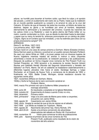 adorar, se humilló para levantar al hombre caído; que llevó la culpa y el oprobio 
del pecado, y sintió el ocultamiento del rostro de su Padre, hasta que la maldición 
de un mundo perdido quebrantó su corazón y le arrancó la vida en la cruz del 
Calvario. El hecho de que el Hacedor de todos los mundos, el Árbitro de todos los 
destinos, dejase su gloria y se humillase por amor al hombre, despertará 
eternamente la admiración y la adoración del universo. Cuando las naciones de 
los salvos miren a su Redentor y vean la gloria eterna del Padre brillar en su 
rostro; cuando contemplen su trono, que es desde la eternidad hasta la eternidad, 
y sepan que su reino no tendrá fin, entonces prorrumpirán en un cántico de júbilo: 
"¡Digno, digno es el Cordero que fue inmolado, y nos ha redimido para Dios con su 
propia preciosísima sangre!" 375 
APÉNDICE 
Elena G. de White, 1827-1915 
Los primeros años, 1827-1860 
Aunque nació en una casa de campo próxima a Gorham, Maine (Estados Unidos), 
Elena Harmon pasó su infancia y juventud en un pueblo cercano llamado Portland. 
Se casó con Jaime White en 1846, y la joven pareja vivió en diversos lugares de 
Nueva Inglaterra mientras trataba de animar e instruir a otros creyentes 
adventistas a través de la predicación, la visitación personal y las publicaciones. 
Después de publicar en forma irregular once números de The Present Truth (La 
Verdad Presente), en 1850 lanzaron a la existencia la revista Second Advent 
Review and Sabbath Herald (Revista del Segundo Advenimiento y Heraldo del 
Sábado)* en París, Maine. De ahí en adelante se trasladaron sistemáticamente a 
diferentes lugares ubicados más hacia el oeste: Saratoga Springs, y luego 
Rochester, en el Estado de Nueva York, a comienzos de la década de 1850, y 
finalmente, en 1855, Battle Creek, Michigan, donde residieron durante los 
siguientes veinte años. 
1827, noviembre 26 Nace en Gorham, Maine. 
1836(c.) Sufre la fractura de la nariz conmoción cerebral en 
Portland, Maine. 
1840, marzo Por primera vez oye a Guillermo Miller presentar el 
mensaje adventista 
1842, junio 26 Es bautizada y aceptada en la Iglesia Metodista, 
1844, octubre 22 Experimenta el chasco cuando Cristo no vino. 
1844, diciembre Primera visión. 
1845, primavera* Viaja a la zona este de Maine para visitar a creyentes; 
encuentro con Jaime White, 
1846, agosto 30 Casamiento con Jaime White. 
1846, otoño Acepta la verdad de que el día de reposo es el sábado. 
1847-1848 Los White se instalan en Topsham , Maine. 
1847, agosto 26 Nacimiento del primer hijo, Henry Nichols. 376 
1848, abril 20-24 Asiste a la primera convención de adventistas 
observadores del sábado en Rocky hill. Connecticut. 
1848, noviembre 18 Visión para comenzar la obra de publicaciones 
1849, julio Aparece el primero de los once números de The 
Present Truth, publicado como resultado de la visión de 
noviembre del año anterior. 
 