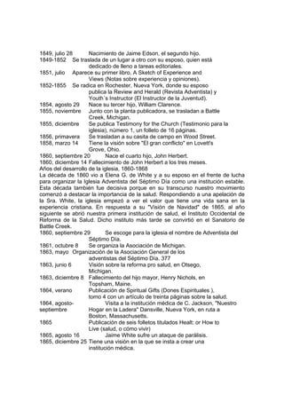 1849, julio 28 Nacimiento de Jaime Edson, el segundo hijo. 
1849-1852 Se traslada de un lugar a otro con su esposo, quien está 
dedicado de lleno a tareas editoriales. 
1851, julio Aparece su primer libro, A Sketch of Experience and 
Views (Notas sobre experiencia y opiniones). 
1852-1855 Se radica en Rochester, Nueva York, donde su esposo 
publica la Review and Herald (Revista Adventista) y 
Youth´s Instructor (El Instructor de la Juventud). 
1854, agosto 29 Nace su tercer hijo, William Clarence. 
1855, noviembre Junto con la planta publicadora, se trasladan a Battle 
Creek, Michigan. 
1855, diciembre Se publica Testimony for the Church (Testimonio para la 
iglesia), número 1, un folleto de 16 páginas. 
1856, primavera Se trasladan a su casita de campo en Wood Street. 
1858, marzo 14 Tiene la visión sobre "El gran conflicto" en Lovett's 
Grove, Ohio. 
1860, septiembre 20 Nace el cuarto hijo, John Herbert. 
1860, diciembre 14 Fallecimiento de John Herbert a los tres meses. 
Años del desarrollo de la iglesia, 1860-1868 
La década de 1860 vio a Elena G. de White y a su esposo en el frente de lucha 
para organizar la Iglesia Adventista del Séptimo Día como una institución estable. 
Esta década también fue decisiva porque en su transcurso nuestro movimiento 
comenzó a destacar la importancia de la salud. Respondiendo a una apelación de 
la Sra. White, la iglesia empezó a ver el valor que tiene una vida sana en la 
experiencia cristiana. En respuesta a su "Visión de Navidad" de 1865, al año 
siguiente se abrió nuestra primera institución de salud, el Instituto Occidental de 
Reforma de la Salud. Dicho instituto más tarde se convirtió en el Sanatorio de 
Battle Creek. 
1860, septiembre 29 Se escoge para la iglesia el nombre de Adventista del 
Séptimo Día. 
1861, octubre 8 Se organiza la Asociación de Michigan. 
1863, mayo Organización de la Asociación General de los 
adventistas del Séptimo Día. 377 
1863, junio 6 Visión sobre la reforma pro salud, en Otsego, 
Michigan. 
1863, diciembre 8 Fallecimiento del hijo mayor, Henry Nichols, en 
Topsham, Maine. 
1864, verano Publicación de Spiritual Gifts (Dones Espirituales ), 
tomo 4 con un artículo de treinta páginas sobre la salud. 
1864, agosto- Visita a la institución médica de C. Jackson, "Nuestro 
septiembre Hogar en la Ladera" Dansville, Nueva York, en ruta a 
Boston, Massachusetts. 
1865 Publicación de seis folletos titulados Healt: or How to 
Live (salud, o cómo vivir) 
1865, agosto 16 Jaime White sufre un ataque de parálisis. 
1865, diciembre 25 Tiene una visión en la que se insta a crear una 
institución médica. 
 
