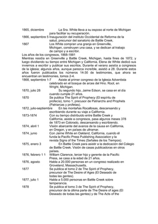 1865, diciembre La Sra. White lleva a su esposo al norte de Michigan 
para facilitar su recuperación. 
1866, septiembre 5 Inauguración del instituto Occidental de Reforma de la 
salud, precursor del sanatorio de Battle Creek. 
1867 Los White compran una granja en Greenville, 
Michigan, construyen una casa, y se dedican al trabajo 
de campo y a escribir. 
Los años de los congresos, 1868-1881 
Mientras residía en Greenville y Battle Creek, Michigan, hasta fines de 1872, y 
luego dividiendo su tiempo entre Michigan y California, Elena de White dedicó sus 
inviernos a escribir y publicar sus escritos. Durante el verano asistía a congresos 
de la iglesia; algunos años, aunque parezca increíble, asistió a 28. Durante estos 
años fueron publicados los números 14-30 de testimonies, que ahora se 
encuentran en testimonies, tomos 2-4. 
1868, septiembre 1-7 Asiste al primer congreso de la Iglesia Adventista 
celebrado en el bosque de arces del Hno. Root, en 
Wright, Michigan. 
1870, julio 28 Su segundo hijo, Jaime Edson, se casa en el día 
cuando cumple 21 años. 
1870 Se publica The Spirit of Prophecy (El espíritu de 
profecía), tomo 1, precusor de Patriarchs and Prophets 
(Patriarcas y profetas). 
1872, julio-septiembre En las montañas Rocallosas, descansando y 
escribiendo durante su viaje a California. 
1873-1874 Con su tiempo distribuido entre Battle Creek y 
California, asiste a congresos, pasa algunos meses 378 
de 1873 en Colorado, descansando y escribiendo. 
1874, abril 1 Visión abarcante del avance de la causa en California, 
en Oregon, y en países de ultramar. 
1874, junio Con Jaime White en Oakland, California, cuando él 
funda la Pacific Press Publishing Association y la 
revista Signs of the Times (Señales de los Tiempos). 
1875, enero 3 En Battle Creek para asistir a la dedicación del Colegio 
de Battle Creek. Visión de casas publicadoras en otros 
países. 
1876, febrero 1 1 William Clarence, tercer hijo y gerente de la Pacific 
Press, se casa a la edad de 21 años. 
1876, agosto Habla a 20.000 personas en un congreso realizado en 
Groveland, Massachusetts. 
1877 Se publica el tomo 2 de The Spirit of Prophecy, 
precursor de The Desire of Ages (El Deseado de 
todas las gentes). 
1877, julio 1 Habla a 5.000 personas en Battle Creek sobre 
temperancia. 
1878 Se publica el tomo 3 de The Spirit of Prophecy, 
precursor de la última parte de The Desire of ages (El 
Deseado de todas las gentes) y de The Acts of the 
 