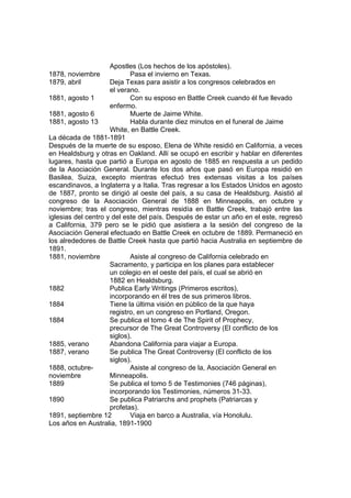 Apostles (Los hechos de los apóstoles). 
1878, noviembre Pasa el invierno en Texas. 
1879, abril Deja Texas para asistir a los congresos celebrados en 
el verano. 
1881, agosto 1 Con su esposo en Battle Creek cuando él fue llevado 
enfermo. 
1881, agosto 6 Muerte de Jaime White. 
1881, agosto 13 Habla durante diez minutos en el funeral de Jaime 
White, en Battle Creek. 
La década de 1881-1891 
Después de la muerte de su esposo, Elena de White residió en California, a veces 
en Healdsburg y otras en Oakland. Allí se ocupó en escribir y hablar en diferentes 
lugares, hasta que partió a Europa en agosto de 1885 en respuesta a un pedido 
de la Asociación General. Durante los dos años que pasó en Europa residió en 
Basilea, Suiza, excepto mientras efectuó tres extensas visitas a los países 
escandinavos, a Inglaterra y a Italia. Tras regresar a los Estados Unidos en agosto 
de 1887, pronto se dirigió al oeste del país, a su casa de Healdsburg. Asistió al 
congreso de la Asociación General de 1888 en Minneapolis, en octubre y 
noviembre; tras el congreso, mientras residía en Battle Creek, trabajó entre las 
iglesias del centro y del este del país. Después de estar un año en el este, regresó 
a California, 379 pero se le pidió que asistiera a la sesión del congreso de la 
Asociación General efectuado en Battle Creek en octubre de 1889. Permaneció en 
los alrededores de Battle Creek hasta que partió hacia Australia en septiembre de 
1891. 
1881, noviembre Asiste al congreso de California celebrado en 
Sacramento, y participa en los planes para establecer 
un colegio en el oeste del país, el cual se abrió en 
1882 en Healdsburg. 
1882 Publica Early Writings (Primeros escritos), 
incorporando en él tres de sus primeros libros. 
1884 Tiene la última visión en público de la que haya 
registro, en un congreso en Portland, Oregon. 
1884 Se publica el tomo 4 de The Spirit of Prophecy, 
precursor de The Great Controversy (El conflicto de los 
siglos). 
1885, verano Abandona California para viajar a Europa. 
1887, verano Se publica The Great Controversy (El conflicto de los 
siglos). 
1888, octubre- Asiste al congreso de la, Asociación General en 
noviembre Minneapolis. 
1889 Se publica el tomo 5 de Testimonies (746 páginas), 
incorporando los Testimonies, números 31-33. 
1890 Se publica Patriarchs and prophets (Patriarcas y 
profetas). 
1891, septiembre 12 Viaja en barco a Australia, vía Honolulu. 
Los años en Australia, 1891-1900 
 