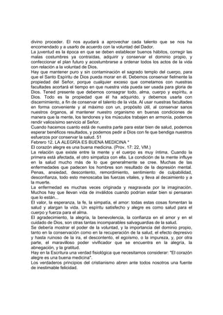 divino proceder. El nos ayudará a aprovechar cada talento que se nos ha 
encomendado y a usarlo de acuerdo con la voluntad del Dador. 
La juventud es la época en que se deben establecer buenos hábitos, corregir las 
malas costumbres ya contraídas, adquirir y conservar el dominio propio, y 
confeccionar el plan futuro y acostumbrarse a ordenar todos los actos de la vida 
con relación a la voluntad de Dios. 
Hay que mantener puro y sin contaminación el sagrado templo del cuerpo, para 
que el Santo Espíritu de Dios pueda morar en él. Debemos conservar fielmente la 
propiedad del Señor, porque cualquier exceso que cometamos con nuestras 
facultades acortará el tiempo en que nuestra vida pueda ser usada para gloria de 
Dios. Tened presente que debemos consagrar todo, alma, cuerpo y espíritu, a 
Dios. Todo es la propiedad que él ha adquirido, y debemos usarla con 
discernimiento, a fin de conservar el talento de la vida. Al usar nuestras facultades 
en forma conveniente y al máximo con un, propósito útil, al conservar sanos 
nuestros órganos, al mantener nuestro organismo en buenas condiciones de 
manera que la mente, los tendones y los músculos trabajen en armonía, podemos 
rendir valiosísimo servicio al Señor. 
Cuando hacemos cuanto está de nuestra parte para estar bien de salud, podemos 
esperar benéficos resultados, y podemos pedir a Dios con fe que bendiga nuestros 
esfuerzos por conservar la salud. 51 
Febrero 12. LA ALEGRÍA ES BUENA MEDICINA * 
El corazón alegre es una buena medicina. (Prov. 17: 22, VM.) 
La relación que existe entre la mente y el cuerpo es muy íntima. Cuando la 
primera está afectada, el otro simpatiza con ella. La condición de la mente influye 
en la salud mucho más de lo que generalmente se cree. Muchas de las 
enfermedades que padecen los hombres son resultado de la depresión mental. 
Penas, ansiedad, descontento, remordimiento, sentimiento de culpabilidad, 
desconfianza, todo esto menoscaba las fuerzas vitales, y lleva al decaimiento y a 
la muerte. 
La enfermedad es muchas veces originada y reagravada por la imaginación. 
Muchos hay que llevan vida de inválidos cuando podrían estar bien si pensaran 
que lo están... 
El valor, la esperanza, la fe, la simpatía, el amor: todas estas cosas fomentan la 
salud y alargan la vida. Un espíritu satisfecho y alegre es como salud para el 
cuerpo y fuerza para el alma. 
El agradecimiento, la alegría, la benevolencia, la confianza en el amor y en el 
cuidado de Dios, son otras tantas incomparables salvaguardias de la salud. 
Se debería mostrar el poder de la voluntad, y la importancia del dominio propio, 
tanto en la conservación como en la recuperación de la salud, el efecto depresivo 
y hasta ruinoso de la ira, el descontento, el egoísmo, o la impureza, y, por otra 
parte, el maravilloso poder vivificador que se encuentra en la alegría, la 
abnegación, y la gratitud. 
Hay en la Escritura una verdad fisiológica que necesitamos considerar: "El corazón 
alegre es una buena medicina". 
Los verdaderos principios del cristianismo abren ante todos nosotros una fuente 
de inestimable felicidad. 
 