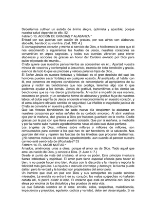 Deberíamos cultivar un estado de ánimo alegre, optimista y apacible; porque 
nuestra salud depende de ello. 52 
Febrero 13. ACCIÓN DE GRACIAS Y ALABANZA * 
Entrad por sus puertas con acción de gracias, por sus atrios con alabanza; 
alabadle, bendecid su nombre. (Sal. 100: 4.) 
Si consagráramos corazón y mente al servicio de Dios, e hiciéramos la obra que él 
nos encomendó y siguiéramos las huellas de Jesús, nuestros corazones se 
convertirían en arpas sagradas, y todas sus cuerdas vibrarían para elevar 
alabanzas y acciones de gracias en honor del Cordero enviado por Dios para 
quitar el pecado del mundo... 
Cristo quiere que nuestros pensamientos se concentren en él... Apartad vuestra 
mirada de vosotros y contemplad a Jesucristo, esencia de toda bendición y gracia, 
esencia de todo lo que es precioso y valioso para los hijos de Dios... 
El Señor Jesús es nuestra fortaleza y felicidad; es el gran depósito del cual los 
hombres pueden sacar fortaleza en cualquier ocasión. Al analizarlo, al hablar con 
él, nos ponemos en mejores condiciones de contemplarlo: al apropiamos de su 
gracia y recibir las bendiciones que nos prodiga, tenemos algo con lo que 
podemos ayudar a los demás. Llenos de gratitud, transmitimos a los demás las 
bendiciones que se nos dieron gratuitamente. Al recibir e impartir de esa manera, 
crecemos en gracia; y un constante himno de alabanza y gratitud fluye de nuestros 
labios; el dulce espíritu de Jesús enciende el reconocimiento en nuestro corazón, y 
el alma adquiere elevado sentido de seguridad. La infalible e inagotable justicia de 
Cristo se convierte en nuestra justicia por fe. 
Que las frescas bendiciones de cada nuevo día despierten la alabanza en 
nuestros corazones por estas señales de su cuidado amoroso. Al abrir vuestros 
ojos por la mañana, dad gracias a Dios por haberos guardado en la noche. Dadle 
gracias por la paz con que llena vuestro corazón. Que por la mañana, a mediodía 
y por la noche suba vuestro agradecimiento hasta el cielo cual dulce perfume. 
Los ángeles de Dios, millares sobre millares y millones de millones, son 
comisionados para atender a los que han de ser herederos de la salvación. Nos 
guardan del mal y repelen las fuerzas de las tinieblas que procuran destruirnos. 
¿No tenemos motivos de continuo agradecimiento, aun cuando al parecer nuestro 
camino esté sembrado de dificultades? 53 
Febrero 14. EL AMOR MUTUO * 
Amados, amémonos unos a otros; porque el amor es de Dios. Todo aquel que 
ama, es nacido de Dios, y conoce a Dios. (1 Juan 4: 7.) 
Desde el punto de vista del cristiano, el amor es poder. Este principio involucra 
fuerza intelectual y espiritual. El amor puro tiene especial eficacia para hacer el 
bien, y no puede hacer sino bien. Acaba con la discordia y la miseria y reporta la 
felicidad más genuina. La riqueza a menudo corrompe y destruye; la fuerza puede 
dañar; pero la verdad y la bondad son propiedades del amor puro. 
Un hombre que está en paz con Dios y sus semejantes no puede sentirse 
miserable. La envidia no entrará en su corazón; las malas sospechas no hallarán 
cabida allí, ni podrá existir el odio. El corazón que está en armonía con Dios se 
eleva por encima de los disturbios y las pruebas de esta vida. 
Lo que Satanás siembra en el alma: envidia, celos, sospechas, maledicencia, 
impaciencia y prejuicios, egoísmo, codicia y vanidad, debe ser desarraigado. Si se 
 