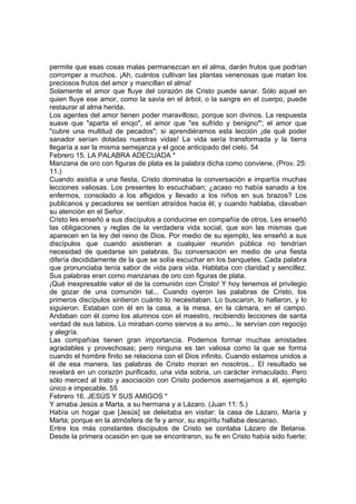 permite que esas cosas malas permanezcan en el alma, darán frutos que podrían 
corromper a muchos. ¡Ah, cuántos cultivan las plantas venenosas que matan los 
preciosos frutos del amor y mancillan el alma! 
Solamente el amor que fluye del corazón de Cristo puede sanar. Sólo aquel en 
quien fluye ese amor, como la savia en el árbol, o la sangre en el cuerpo, puede 
restaurar al alma herida. 
Los agentes del amor tienen poder maravilloso, porque son divinos. La respuesta 
suave que "aparta el enojo", el amor que "es sufrido y benigno"'; el amor que 
"cubre una multitud de pecados"; si aprendiéramos esta lección ¡de qué poder 
sanador serían dotadas nuestras vidas! La vida sería transformada y la tierra 
llegaría a ser la misma semejanza y el goce anticipado del cielo. 54 
Febrero 15. LA PALABRA ADECUADA * 
Manzana de oro con figuras de plata es la palabra dicha como conviene. (Prov. 25: 
11.) 
Cuando asistía a una fiesta, Cristo dominaba la conversación e impartía muchas 
lecciones valiosas. Los presentes lo escuchaban; ¿acaso no había sanado a los 
enfermos, consolado a los afligidos y llevado a los niños en sus brazos? Los 
publicanos y pecadores se sentían atraídos hacia él; y cuando hablaba, clavaban 
su atención en el Señor. 
Cristo les enseñó a sus discípulos a conducirse en compañía de otros. Les enseñó 
las obligaciones y reglas de la verdadera vida social, que son las mismas que 
aparecen en la ley del reino de Dios. Por medio de su ejemplo, les enseñó a sus 
discípulos que cuando asistieran a cualquier reunión pública no tendrían 
necesidad de quedarse sin palabras. Su conversación en medio de una fiesta 
difería decididamente de la que se solía escuchar en los banquetes. Cada palabra 
que pronunciaba tenía sabor de vida para vida. Hablaba con claridad y sencillez. 
Sus palabras eran como manzanas de oro con figuras de plata. 
¡Qué inexpresable valor el de la comunión con Cristo! Y hoy tenemos el privilegio 
de gozar de una comunión tal... Cuando oyeron las palabras de Cristo, los 
primeros discípulos sintieron cuánto lo necesitaban. Lo buscaron, lo hallaron, y lo 
siguieron. Estaban con él en la casa, a la mesa, en la cámara, en el campo. 
Andaban con él como los alumnos con el maestro, recibiendo lecciones de santa 
verdad de sus labios. Lo miraban como siervos a su amo... le servían con regocijo 
y alegría. 
Las compañías tienen gran importancia. Podemos formar muchas amistades 
agradables y provechosas; pero ninguna es tan valiosa como la que se forma 
cuando el hombre finito se relaciona con el Dios infinito. Cuando estamos unidos a 
él de esa manera, las palabras de Cristo moran en nosotros... El resultado se 
revelará en un corazón purificado, una vida sobria, un carácter inmaculado. Pero 
sólo merced al trato y asociación con Cristo podemos asemejamos a él, ejemplo 
único e impecable. 55 
Febrero 16. JESÚS Y SUS AMIGOS * 
Y amaba Jesús a Marta, a su hermana y a Lázaro. (Juan 11: 5.) 
Había un hogar que [Jesús] se deleitaba en visitar: la casa de Lázaro, María y 
Marta; porque en la atmósfera de fe y amor, su espíritu hallaba descanso. 
Entre los más constantes discípulos de Cristo se contaba Lázaro de Betania. 
Desde la primera ocasión en que se encontraron, su fe en Cristo había sido fuerte; 
 