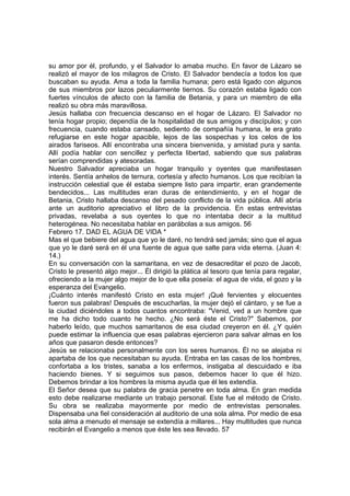 su amor por él, profundo, y el Salvador lo amaba mucho. En favor de Lázaro se 
realizó el mayor de los milagros de Cristo. El Salvador bendecía a todos los que 
buscaban su ayuda. Ama a toda la familia humana; pero está ligado con algunos 
de sus miembros por lazos peculiarmente tiernos. Su corazón estaba ligado con 
fuertes vínculos de afecto con la familia de Betania, y para un miembro de ella 
realizó su obra más maravillosa. 
Jesús hallaba con frecuencia descanso en el hogar de Lázaro. El Salvador no 
tenía hogar propio; dependía de la hospitalidad de sus amigos y discípulos; y con 
frecuencia, cuando estaba cansado, sediento de compañía humana, le era grato 
refugiarse en este hogar apacible, lejos de las sospechas y los celos de los 
airados fariseos. Allí encontraba una sincera bienvenida, y amistad pura y santa. 
Allí podía hablar con sencillez y perfecta libertad, sabiendo que sus palabras 
serían comprendidas y atesoradas. 
Nuestro Salvador apreciaba un hogar tranquilo y oyentes que manifestasen 
interés. Sentía anhelos de ternura, cortesía y afecto humanos. Los que recibían la 
instrucción celestial que él estaba siempre listo para impartir, eran grandemente 
bendecidos... Las multitudes eran duras de entendimiento, y en el hogar de 
Betania, Cristo hallaba descanso del pesado conflicto de la vida pública. Allí abría 
ante un auditorio apreciativo el libro de la providencia. En estas entrevistas 
privadas, revelaba a sus oyentes lo que no intentaba decir a la multitud 
heterogénea. No necesitaba hablar en parábolas a sus amigos. 56 
Febrero 17. DAD EL AGUA DE VIDA * 
Mas el que bebiere del agua que yo le daré, no tendrá sed jamás; sino que el agua 
que yo le daré será en él una fuente de agua que salte para vida eterna. (Juan 4: 
14.) 
En su conversación con la samaritana, en vez de desacreditar el pozo de Jacob, 
Cristo le presentó algo mejor... Él dirigió la plática al tesoro que tenía para regalar, 
ofreciendo a la mujer algo mejor de lo que ella poseía: el agua de vida, el gozo y la 
esperanza del Evangelio. 
¡Cuánto interés manifestó Cristo en esta mujer! ¡Qué fervientes y elocuentes 
fueron sus palabras! Después de escucharlas, la mujer dejó el cántaro, y se fue a 
la ciudad diciéndoles a todos cuantos encontraba: "Venid, ved a un hombre que 
me ha dicho todo cuanto he hecho. ¿No será éste el Cristo?" Sabemos, por 
haberlo leído, que muchos samaritanos de esa ciudad creyeron en él. ¿Y quién 
puede estimar la influencia que esas palabras ejercieron para salvar almas en los 
años que pasaron desde entonces? 
Jesús se relacionaba personalmente con los seres humanos. Él no se alejaba ni 
apartaba de los que necesitaban su ayuda. Entraba en las casas de los hombres, 
confortaba a los tristes, sanaba a los enfermos, instigaba al descuidado e iba 
haciendo bienes. Y si seguimos sus pasos, debemos hacer lo que él hizo. 
Debemos brindar a los hombres la misma ayuda que él les extendía. 
El Señor desea que su palabra de gracia penetre en toda alma. En gran medida 
esto debe realizarse mediante un trabajo personal. Este fue el método de Cristo. 
Su obra se realizaba mayormente por medio de entrevistas personales. 
Dispensaba una fiel consideración al auditorio de una sola alma. Por medio de esa 
sola alma a menudo el mensaje se extendía a millares... Hay multitudes que nunca 
recibirán el Evangelio a menos que éste les sea llevado. 57 
 