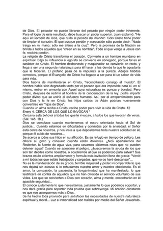 de Dios. El pecador no puede librarse del pecado por ningún poder inherente. 
Para el logro de este resultado, debe buscar un poder superior. Juan exclamó: "He 
aquí el Cordero de Dios, que quita el pecado del mundo". Sólo Cristo tiene poder 
de limpiar el corazón. El que busque perdón y aceptación sólo puede decir: "Nada 
traigo en mi mano; sólo me aferro a la cruz". Pero la promesa de la filiación se 
brinda a todos aquellos que "creen en su nombre". Todo el que venga a Jesús con 
fe, recibirá perdón. 
La religión de Cristo transforma el corazón. Convierte a un hombre mundano en 
espiritual. Bajo su influencia el egoísta se convierte en abnegado, porque tal es el 
carácter de Cristo. El hombre deshonesto y maquinador se convierte en recto, y 
llega a ser una segunda naturaleza para él hacer a los demás lo que le agradaría 
que le hicieran. El profano pasa de la impureza a la pureza. Adopta hábitos 
correctos, porque el Evangelio de Cristo ha llegado a ser para él un sabor de vida 
para vida. 
Dios habría de manifestarse en Cristo, "reconciliando consigo al mundo". El 
hombre había sido degradado tanto por el pecado que era imposible para él, en sí 
mismo, entrar en armonía con Aquel cuya naturaleza es pureza y bondad. Pero 
Cristo, después de redimir al hombre de la condenación de la ley, podía impartir 
poder divino que se uniría al esfuerzo humano. Así, por el arrepentimiento para 
con Dios y la fe en Cristo, los hijos caídos de Adán podrían nuevamente 
convertirse en "hijos de Dios". 
Cuando un alma recibe a Cristo, recibe poder para vivir la vida de Cristo. 12 
Enero 4. CERCA DE LOS QUE LO INVOCAN * 
Cercano está Jehová a todos los que le invocan, a todos los que invocan de veras. 
(Sal. 145: 18.) 
Dios se complace cuando mantenemos el rostro orientado hacia el Sol de 
justicia... Cuando estamos en dificultades y oprimidos por la ansiedad, el Señor 
está cerca de nosotros, y nos insta a que depositemos toda nuestra solicitud en él, 
porque él cuida de nosotros... 
Se acerca a todos sus hijos en su aflicción. Es su refugio en tiempo de peligro. Les 
ofrece su gozo y consuelo cuando están dolientes. ¿Nos apartaremos del 
Redentor, la fuente de agua viva, para cavarnos cisternas rotas que no pueden 
detener agua? Cuando se aproxime el peligro, ¿buscaremos la ayuda de los que 
son tan débiles como nosotros, o acudiremos al que es poderoso para salvar? Sus 
brazos están abiertos ampliamente y formula esta invitación llena de gracia: "Venid 
a mí todos los que estáis trabajados y cargados, que yo os haré descansar"... 
No es la manifestación de su gracia, terrible majestad y poder incomparable lo que 
nos dejará sin excusa si le rehusamos nuestro amor y nuestra obediencia. Es el 
amor, la compasión, la paciencia, la longanimidad que ha manifestado, lo que 
testificará en contra de aquellos que no han ofrecido el servicio voluntario de sus 
vidas. Los que se convierten a Dios con corazón, alma y mente, encontrarán en él 
apacible seguridad... 
El conoce justamente lo que necesitamos, justamente lo que podemos soportar, y 
nos dará gracia para soportar toda prueba que sobrevenga. Mi oración constante 
es que nos acerquemos más a Dios. 
Se ha hecho toda provisión para satisfacer las necesidades de nuestra naturaleza 
espiritual y moral... Luz e inmortalidad son traídas por medio del Señor Jesucristo. 
 
