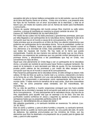 escogidos del arte no tienen belleza comparable con la del carácter, que es el fruto 
de la obra del Espíritu Santo en el alma... Cristo vino a la tierra, y se presentó ante 
los hijos de los hombres con el amor acumulado de la eternidad, y éste es el 
tesoro que, por medio de nuestra unión con él, hemos de recibir para manifestarlo 
y comunicarlo... 
Hemos de quedar distinguidos del mundo porque Dios imprimió su sello sobre 
nosotros, y porque él manifiesta en nosotros su propio carácter de amor. 59 
Febrero 20. PARTICIPAMOS DE SU NATURALEZA * 
Por medio de las cuales nos ha dado preciosas y grandísimas promesas, para que 
por ellas llegaseis a ser participantes de la naturaleza divina, habiendo huido de la 
corrupción que hay en el mundo a causa de la concupiscencia. (2 Ped. 1: 4.) 
Cada promesa que se encuentra en el libro de Dios nos alienta indicándonos que 
podemos ser participantes de la naturaleza divina. Tal es la posibilidad: confiar en 
Dios, creer en su Palabra, hacer sus obras; todo esto podemos hacerlo cuando 
nos aferramos a la divinidad de Cristo. Esta posibilidad vale más para nosotros 
que todas las riquezas del mundo. No hay nada en la tierra que pueda 
comparársele. Cuando de esa manera nos asimos del poder que se nos ofrece, 
recibimos una esperanza tan poderosa que nos permite confiar plenamente en la 
promesa divina; y aferrándonos a las posibilidades que hay en Cristo, nos 
convertimos en hijos de Dios... 
Aquel que cree plenamente en Cristo llega a ser un participante de la naturaleza 
divina, y el poder así recibido le servirá para hacer frente a cualquier tentación. No 
caerá en la tentación ni será derrotado por falta de ayuda. En los momentos de 
prueba podrá valerse de las promesas y por medio de ellas escapar de la 
corrupción que hay en el mundo a causa de la concupiscencia... 
Para hacernos participantes de la naturaleza divina, el cielo entregó su tesoro más 
valioso. El Hijo de Dios se quitó su manto real y su corona y descendió a la tierra 
en la forma de un niño. Resolvió vivir una vida perfecta desde la infancia hasta la 
madurez. Se comprometió a permanecer como representante del Padre en un 
mundo caído. Y hasta moriría en beneficio de la raza caída. ¡Qué obra maravillosa 
ésta!... No sé cómo presentar estas verdades; son tan maravillosas, tan 
maravillosas... 
Por su vida de sacrificio y muerte vergonzosa consiguió que nos fuera posible 
participar de su divinidad y escapar de la corrupción que está en el mundo a causa 
de la concupiscencia... Si sois participantes de la naturaleza divina, día tras día os 
iréis capacitando para aquella vida que se asemeja a la de Dios. Día tras día 
purificaréis vuestra confianza en Jesús y seguiréis su ejemplo y creceréis a su 
semejanza hasta que os presentéis perfectos ante él. 60 
Febrero 21. REVERENCIA EN LA CASA DE DIOS * 
Mis sábados guardaréis, y mi santuario tendréis en reverencia: Yo Jehová. (Lev. 
19: 30, RVA.) 
Dios es santo y sublime; y para el alma humilde y creyente, su santuario terrenal, 
el lugar donde su pueblo se reúne para adorarlo, es una puerta del cielo. El canto 
de alabanza, las palabras pronunciadas por los ministros de Cristo, son los 
elementos que Dios ha destinado a la preparación de un pueblo para la iglesia del 
cielo, y para el culto superior. 
 