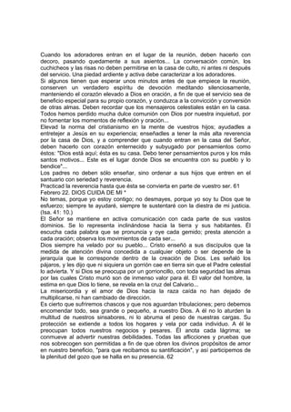 Cuando los adoradores entran en el lugar de la reunión, deben hacerlo con 
decoro, pasando quedamente a sus asientos... La conversación común, los 
cuchicheos y las risas no deben permitirse en la casa de culto, ni antes ni después 
del servicio. Una piedad ardiente y activa debe caracterizar a los adoradores. 
Si algunos tienen que esperar unos minutos antes de que empiece la reunión, 
conserven un verdadero espíritu de devoción meditando silenciosamente, 
manteniendo el corazón elevado a Dios en oración, a fin de que el servicio sea de 
beneficio especial para su propio corazón, y conduzca a la convicción y conversión 
de otras almas. Deben recordar que los mensajeros celestiales están en la casa. 
Todos hemos perdido mucha dulce comunión con Dios por nuestra inquietud, por 
no fomentar los momentos de reflexión y oración... 
Elevad la norma del cristianismo en la mente de vuestros hijos; ayudadles a 
entretejer a Jesús en su experiencia; enseñadles a tener la más alta reverencia 
por la casa de Dios, y a comprender que cuando entran en la casa del Señor, 
deben hacerlo con corazón enternecido y subyugado por pensamientos como 
éstos: "Dios está aquí; ésta es su casa. Debo tener pensamientos puros y los más 
santos motivos... Este es el lugar donde Dios se encuentra con su pueblo y lo 
bendice"... 
Los padres no deben sólo enseñar, sino ordenar a sus hijos que entren en el 
santuario con seriedad y reverencia. 
Practicad la reverencia hasta que ésta se convierta en parte de vuestro ser. 61 
Febrero 22. DIOS CUIDA DE MI * 
No temas, porque yo estoy contigo; no desmayes, porque yo soy tu Dios que te 
esfuerzo; siempre te ayudaré, siempre te sustentaré con la diestra de mi justicia. 
(Isa. 41: 10.) 
El Señor se mantiene en activa comunicación con cada parte de sus vastos 
dominios. Se lo representa inclinándose hacia la tierra y sus habitantes. Él 
escucha cada palabra que se pronuncia y oye cada gemido; presta atención a 
cada oración; observa los movimientos de cada ser... 
Dios siempre ha velado por su pueblo... Cristo enseñó a sus discípulos que la 
medida de atención divina concedida a cualquier objeto o ser depende de la 
jerarquía que le corresponde dentro de la creación de Dios. Les señaló los 
pájaros, y les dijo que ni siquiera un gorrión cae en tierra sin que el Padre celestial 
lo advierta. Y si Dios se preocupa por un gorrioncillo, con toda seguridad las almas 
por las cuales Cristo murió son de inmenso valor para él. El valor del hombre, la 
estima en que Dios lo tiene, se revela en la cruz del Calvario... 
La misericordia y el amor de Dios hacia la raza caída no han dejado de 
multiplicarse, ni han cambiado de dirección. 
Es cierto que sufriremos chascos y que nos aguardan tribulaciones; pero debemos 
encomendar todo, sea grande o pequeño, a nuestro Dios. A él no lo aturden la 
multitud de nuestros sinsabores, ni lo abruma el peso de nuestras cargas. Su 
protección se extiende a todos los hogares y vela por cada individuo. A él le 
preocupan todos nuestros negocios y pesares. Él anota cada lágrima; se 
conmueve al advertir nuestras debilidades. Todas las aflicciones y pruebas que 
nos sobrecogen son permitidas a fin de que obren los divinos propósitos de amor 
en nuestro beneficio, "para que recibamos su santificación", y así participemos de 
la plenitud del gozo que se halla en su presencia. 62 
 