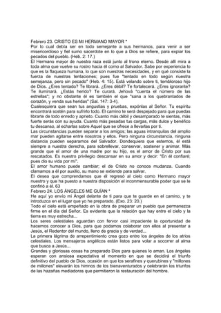 Febrero 23. CRISTO ES MI HERMANO MAYOR * 
Por lo cual debía ser en todo semejante a sus hermanos, para venir a ser 
misericordioso y fiel sumo sacerdote en lo que a Dios se refiere, para expiar los 
pecados del pueblo. (Heb. 2: 17.) 
El Hermano mayor de nuestra raza está junto al trono eterno. Desde allí mira a 
toda alma que vuelve su rostro hacia él como al Salvador. Sabe por experiencia lo 
que es la flaqueza humana, lo que son nuestras necesidades, y en qué consiste la 
fuerza de nuestras tentaciones; pues fue "tentado en todo según nuestra 
semejanza, pero sin pecado" (Heb. 4: 15). Está velando sobre ti, tembloroso hijo 
de Dios. ¿Eres tentado? Te librará. ¿Eres débil? Te fortalecerá. ¿Eres ignorante? 
Te iluminará. ¿Estás herido? Te curará. Jehová "cuenta el número de las 
estrellas"; y no obstante él es también el que "sana a los quebrantados de 
corazón, y venda sus heridas" (Sal. 147: 3-4). 
Cualesquiera que sean tus angustias y pruebas, expónlas al Señor. Tu espíritu 
encontrará sostén para sufrirlo todo. El camino te será despejado para que puedas 
librarte de todo enredo y aprieto. Cuanto más débil y desamparado te sientas, más 
fuerte serás con su ayuda. Cuanto más pesadas tus cargas, más dulce y benéfico 
tu descanso, al echarlas sobre Aquel que se ofrece a llevarlas por ti. 
Las circunstancias pueden separar a los amigos; las aguas intranquilas del amplio 
mar pueden agitarse entre nosotros y ellos. Pero ninguna circunstancia, ninguna 
distancia pueden separarnos del Salvador. Dondequiera que estemos, él está 
siempre a nuestra derecha, para sobrellevar, conservar, sostener y animar. Más 
grande que el amor de una madre por su hijo, es el amor de Cristo por sus 
rescatados. Es nuestro privilegio descansar en su amor y decir: "En él confiaré; 
pues dio su vida por mí". 
El amor humano puede cambiar; el de Cristo no conoce mudanza. Cuando 
clamamos a él por auxilio, su mano se extiende para salvar. 
El desea que comprendamos que él regresó al cielo como Hermano mayor 
nuestro y que ha puesto a nuestra disposición el inconmensurable poder que se le 
confirió a él. 63 
Febrero 24. LOS ÁNGELES ME GUÍAN * 
He aquí yo envío mi Ángel delante de ti para que te guarde en el camino, y te 
introduzca en el lugar que yo he preparado. (Exo. 23: 20.) 
Todo el cielo está empeñado en la obra de preparar un pueblo que permanezca 
firme en el día del Señor. Es evidente que la relación que hay entre el cielo y la 
tierra es muy estrecha... 
Los seres celestiales aguardan con fervor casi impaciente la oportunidad de 
hacernos conocer a Dios, para que podamos colaborar con ellos al presentar a 
Jesús, el Redentor del mundo, lleno de gracia y de verdad... 
La primera lágrima de arrepentimiento crea gozo entre los ángeles de los atrios 
celestiales. Los mensajeros angélicos están listos para volar a socorrer al alma 
que busca a Jesús... 
Grandes y gloriosas cosas ha preparado Dios para quienes lo aman. Los ángeles 
esperan con ansiosa expectativa el momento en que se decidirá el triunfo 
definitivo del pueblo de Dios, ocasión en que los serafines y querubines y "millones 
de millones" elevarán los himnos de los bienaventurados y celebrarán los triunfos 
de las hazañas mediadoras que permitieron la restauración del hombre. 
 