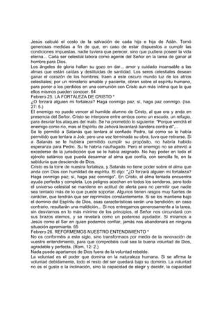 Jesús calculó el costo de la salvación de cada hijo e hija de Adán. Tomó 
generosas medidas a fin de que, en caso de estar dispuestos a cumplir las 
condiciones impuestas, nadie tuviera que perecer, sino que pudiera poseer la vida 
eterna... Cada ser celestial labora como agente del Señor en la tarea de ganar al 
hombre para Dios. 
Los ángeles de gloria hallan su gozo en dar... amor y cuidado incansable a las 
almas que están caídas y destituidas de santidad. Los seres celestiales desean 
ganar el corazón de los hombres; traen a este oscuro mundo luz de los atrios 
celestiales; por un ministerio amable y paciente, obran sobre el espíritu humano, 
para poner a los perdidos en una comunión con Cristo aun más íntima que la que 
ellos mismos pueden conocer. 64 
Febrero 25. LA FORTALEZA DE CRISTO * 
¿O forzará alguien mi fortaleza? Haga conmigo paz; sí, haga paz conmigo. (Isa. 
27: 5.) 
El enemigo no puede vencer al humilde alumno de Cristo, al que ora y anda en 
presencia del Señor. Cristo se interpone entre ambos como un escudo, un refugio, 
para desviar los ataques del malo. Se ha prometido lo siguiente: "Porque vendrá el 
enemigo como río, mas el Espíritu de Jehová levantará bandera contra él"... 
Se le permitió a Satanás que tentara al confiado Pedro, tal como se le había 
permitido que tentara a Job; pero una vez terminada su obra, tuvo que retirarse. Si 
a Satanás se le hubiera permitido cumplir su propósito, no habría habido 
esperanza para Pedro. Su fe habría naufragado. Pero el enemigo no se atrevió a 
excederse de la jurisdicción que se le había asignado. No hay poder en todo el 
ejército satánico que pueda desarmar al alma que confía, con sencilla fe, en la 
sabiduría que desciende de Dios. 
Cristo es la torre de nuestra fortaleza, y Satanás no tiene poder sobre el alma que 
anda con Dios con humildad de espíritu. El dijo: "¿O forzará alguien mi fortaleza? 
Haga conmigo paz; sí, haga paz conmigo". En Cristo, el alma tentada encuentra 
ayuda perfecta y completa. Los peligros acechan en todos los senderos, pero todo 
el universo celestial se mantiene en actitud de alerta para no permitir que nadie 
sea tentado más de lo que puede soportar. Algunos tienen rasgos muy fuertes de 
carácter, que tendrán que ser reprimidos constantemente. Si se los mantiene bajo 
el dominio del Espíritu de Dios, esas características serán una bendición; en caso 
contrario, resultarán una maldición... Si nos entregamos generosamente a la tarea, 
sin desviarnos en lo más mínimo de los principios, el Señor nos circundará con 
sus brazos eternos, y se revelará como un poderoso ayudador. Si miramos a 
Jesús como el Ser en quien podemos confiar, jamás nos abandonará en ninguna 
situación apremiante. 65 
Febrero 26. REFORMEMOS NUESTRO ENTENDIMIENTO * 
No os conforméis a este siglo, sino transformaos por medio de la renovación de 
vuestro entendimiento, para que comprobéis cuál sea la buena voluntad de Dios, 
agradable y perfecta. (Rom. 12: 2.) 
Nada puede apartamos de Dios fuera de la voluntad rebelde. 
La voluntad es el poder que domina en la naturaleza humana. Si se afirma la 
voluntad debidamente, todo el resto del ser quedará bajo su dominio. La voluntad 
no es el gusto o la inclinación, sino la capacidad de elegir y decidir, la capacidad 
 