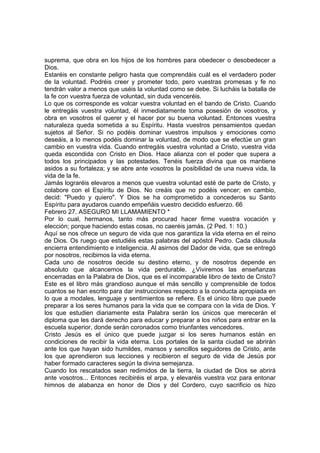 suprema, que obra en los hijos de los hombres para obedecer o desobedecer a 
Dios. 
Estaréis en constante peligro hasta que comprendáis cuál es el verdadero poder 
de la voluntad. Podréis creer y prometer todo, pero vuestras promesas y fe no 
tendrán valor a menos que uséis la voluntad como se debe. Si lucháis la batalla de 
la fe con vuestra fuerza de voluntad, sin duda venceréis. 
Lo que os corresponde es volcar vuestra voluntad en el bando de Cristo. Cuando 
le entregáis vuestra voluntad, él inmediatamente toma posesión de vosotros, y 
obra en vosotros el querer y el hacer por su buena voluntad. Entonces vuestra 
naturaleza queda sometida a su Espíritu. Hasta vuestros pensamientos quedan 
sujetos al Señor. Si no podéis dominar vuestros impulsos y emociones como 
deseáis, a lo menos podéis dominar la voluntad, de modo que se efectúe un gran 
cambio en vuestra vida. Cuando entregáis vuestra voluntad a Cristo, vuestra vida 
queda escondida con Cristo en Dios. Hace alianza con el poder que supera a 
todos los principados y las potestades. Tenéis fuerza divina que os mantiene 
asidos a su fortaleza; y se abre ante vosotros la posibilidad de una nueva vida, la 
vida de la fe. 
Jamás lograréis elevaros a menos que vuestra voluntad esté de parte de Cristo, y 
colabore con el Espíritu de Dios. No creáis que no podéis vencer; en cambio, 
decid: "Puedo y quiero". Y Dios se ha comprometido a concederos su Santo 
Espíritu para ayudaros cuando empeñáis vuestro decidido esfuerzo. 66 
Febrero 27. ASEGURO MI LLAMAMIENTO * 
Por lo cual, hermanos, tanto más procurad hacer firme vuestra vocación y 
elección; porque haciendo estas cosas, no caeréis jamás. (2 Ped. 1: 10.) 
Aquí se nos ofrece un seguro de vida que nos garantiza la vida eterna en el reino 
de Dios. Os ruego que estudiéis estas palabras del apóstol Pedro. Cada cláusula 
encierra entendimiento e inteligencia. Al asirnos del Dador de vida, que se entregó 
por nosotros, recibimos la vida eterna. 
Cada uno de nosotros decide su destino eterno, y de nosotros depende en 
absoluto que alcancemos la vida perdurable. ¿Viviremos las enseñanzas 
encerradas en la Palabra de Dios, que es el incomparable libro de texto de Cristo? 
Este es el libro más grandioso aunque el más sencillo y comprensible de todos 
cuantos se han escrito para dar instrucciones respecto a la conducta apropiada en 
lo que a modales, lenguaje y sentimientos se refiere. Es el único libro que puede 
preparar a los seres humanos para la vida que se compara con la vida de Dios. Y 
los que estudien diariamente esta Palabra serán los únicos que merecerán el 
diploma que les dará derecho para educar y preparar a los niños para entrar en la 
escuela superior, donde serán coronados como triunfantes vencedores. 
Cristo Jesús es el único que puede juzgar si los seres humanos están en 
condiciones de recibir la vida eterna. Los portales de la santa ciudad se abrirán 
ante los que hayan sido humildes, mansos y sencillos seguidores de Cristo, ante 
los que aprendieron sus lecciones y recibieron el seguro de vida de Jesús por 
haber formado caracteres según la divina semejanza. 
Cuando los rescatados sean redimidos de la tierra, la ciudad de Dios se abrirá 
ante vosotros... Entonces recibiréis el arpa, y elevaréis vuestra voz para entonar 
himnos de alabanza en honor de Dios y del Cordero, cuyo sacrificio os hizo 
 