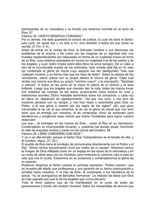 participantes de su naturaleza y os brindó una herencia inmortal en el reino de 
Dios. 67 
Febrero 28. CRISTO RESERVA CORONAS * 
Por lo demás, me está guardada la corona de justicia, la cual me dará el Señor, 
juez justo, en aquel día; y no sólo a mí, sino también a todos los que aman su 
venida. (2 Tim. 4: 8.) 
Antes de entrar en la ciudad de Dios, el Salvador confiere a sus discípulos los 
emblemas de la victoria, y los cubre con las insignias de su dignidad real. Las 
huestes resplandecientes son dispuestas en forma de un cuadrado hueco en torno 
de su Rey, cuya estatura sobrepasa en mucho en majestad a la de los santos y de 
los ángeles, y cuyo rostro irradia sobre ellos lleno de amor benigno. De un cabo a 
otro de la innumerable hueste de los redimidos, toda mirada está fija en él, todo 
ojo contempla la gloria de Aquel cuyo aspecto era tan desfigurado "más que 
cualquier hombre, y su forma más que los hijos de Adán". Sobre la cabeza de los 
vencedores, Jesús coloca con su propia diestra la corona de gloria. Cada cual 
recibe una corona que lleva su propio "nombre nuevo", y la inscripción: "Santidad 
a Jehová". A todos se les pone en la mano la palma de la victoria y el arpa 
brillante. Luego que los ángeles que mandan dan la nota, todas las manos tocan 
con maestría las cuerdas de las arpas, produciendo dulce música en ricos y 
melodiosos acordes. Dicha indecible estremece todos los corazones, y cada voz 
se eleva en alabanzas de agradecimiento: "¡Al que nos amó, y nos lavó de 
nuestros pecados con su sangre, y nos hizo reyes y sacerdotes para Dios, su 
Padre, a él sea gloria e imperio por los siglos de los siglos!" ¡Ah, qué gozo 
inenarrable el de ver al que amamos, el de ver la gloria de Aquel que nos amó 
tanto que se entregó por nosotros, el de contemplar cómo se extienden para 
bendecirnos y acogernos esas manos que fueron horadadas para lograr nuestra 
redención! 
Los que... se entregan en las manos de Dios... verán al Rey en su hermosura. 
Contemplarán su incomparable encanto, y, pulsando las áureas arpas, henchirán 
el cielo de exquisita música y harán oír los cantos del Cordero. 68 
Febrero 29. LIBRE COMUNIÓN CON DIOS * 
Y no vi en ella templo; porque el Señor Dios Todopoderoso es el templo de ella, y 
el Cordero. (Apoc. 21: 22.) 
El pueblo de Dios tiene el privilegio de comunicarse directamente con el Padre y el 
Hijo. "Ahora vemos oscuramente como por medio de un espejo". Nosotros vemos 
la imagen de Dios reflejada como en un espejo en las obras de la naturaleza y en 
su modo de obrar para con los hombres; pero entonces le veremos cara a cara sin 
velo que nos lo oculte. Estaremos en su presencia y contemplaremos la gloria de 
su aspecto. 
Podemos dirigirnos al Señor usando la cariñosa expresión: "Padre nuestro", que 
es muestra del afecto que profesamos y una garantía de su tierna preocupación y 
amistad hacia nosotros. Y el Hijo de Dios, al contemplar a los herederos de la 
gracia, "no se avergüenza de llamarlos hermanos". La relación de éstos con Dios 
es más sagrada aun que la de los ángeles que nunca pecaron. 
Todo el amor paterno que se ha manifestado en el curso de todas las 
generaciones a través del corazón humano, todos los manantiales de ternura que 
 