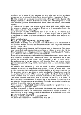 surgieron en el alma de los hombres, no son más que un fino arroyuelo 
comparado con un océano ilimitado, frente al amor infinito e inagotable de Dios. 
El cielo consiste en acercarse incesantemente a Dios por Cristo. Cuanto más 
tiempo gocemos de este cielo de bienaventuranza, tanto más de la gloria se abrirá 
ante nosotros; y cuanto más conozcamos a Dios, tanto más intensa será nuestra 
felicidad. 
¿Y cuál será la dicha del cielo sino ver a Dios? ¿Qué gozo mayor podrían gozar 
los pecadores salvados por la gracia de Cristo que el de contemplar el rostro de 
Dios y conocerlo como Padre suyo? 
¡Qué consuelo infunde contemplarlo con el ojo de la fe, de manera que 
contemplándolo nos asemejemos a él! Y ¡cuánto mayor será el gozo de 
contemplarlo tal cual es, sin que se interponga un velo nublador entre nosotros! 69 
MARZO 
La Fe por la Cual Vivo 
Marzo 1. UNA MESA PREPARADA DELANTE DE MI * 
El que come mi carne y bebe mi sangre, tiene vida eterna; y yo le resucitaré en el 
día postrero. Porque mi carne es verdadera comida, y mi sangre es verdadera 
bebida. (Juan 6: 54-55.) 
Recibir los elementos vitales de las Escrituras y hacer la voluntad de Dios, traen 
vida eterna. Esto es lo que significa comer la carne y beber la sangre del Hijo de 
Dios. Todos tienen el privilegio de participar del pan del cielo al estudiar la Palabra, 
y de este modo obtener nervios y músculos espirituales. 
Cada cual puede apropiarse de la bendición para beneficio de su propia alma, de 
lo contrario no se alimentará... Sabéis que no podríais alimentaros por el solo 
hecho de contemplar una mesa bien preparada y ver a otros comer. 
Languideceremos si no participamos del alimento físico; del mismo modo, 
perderemos nuestra fuerza y vitalidad espirituales si no nos alimentamos del pan 
espiritual... 
La mesa ha sido preparada, y Cristo nos invita a la fiesta. ¿Permaneceremos 
alejados rechazando su generosidad y declarando: "Esto no se refiere a mí"? Hay 
un himno que describe una fiesta donde la familia feliz se reúne para participar de 
los generosos manjares que ofrece el padre. Mientras los niños alegres rodean la 
mesa, hay una hambrienta niñita mendiga que se ha detenido en el umbral. Se la 
invita a entrar, pero con tristeza se retira exclamando: "Mi padre no está allí". 
¿Asumiréis vosotros esta actitud ante la invitación de Jesús? ¡Oh, si tenéis un 
Padre en las cortes celestiales, os suplico que lo manifestéis! El quiere haceros 
participantes de sus riquezas y bendiciones. Todos los que acudan con el amor 
confiado de un niñito, hallarán a un padre allá. 
Venid al agua de vida y bebed. No os mantengáis apartados y quejándoos de sed. 
El agua de vida es gratis para todos. 
Aquellos que coman y digieran su Palabra, haciéndola parte de cada acción y 
cada atributo de carácter, se harán fuertes en la fortaleza de Dios. Esto dará un 
vigor inmortal al alma, perfeccionando la experiencia y produciendo goces que 
permanecerán para siempre. 70 
Marzo 2. PREPARACIÓN PARA EL DIA SANTO * 
Acuérdate del día de reposo para santificarlo. (Exo. 20: 8.) 
 