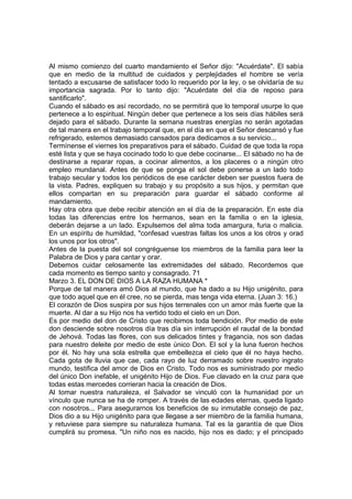 Al mismo comienzo del cuarto mandamiento el Señor dijo: "Acuérdate". El sabía 
que en medio de la multitud de cuidados y perplejidades el hombre se vería 
tentado a excusarse de satisfacer todo lo requerido por la ley, o se olvidaría de su 
importancia sagrada. Por lo tanto dijo: "Acuérdate del día de reposo para 
santificarlo". 
Cuando el sábado es así recordado, no se permitirá que lo temporal usurpe lo que 
pertenece a lo espiritual. Ningún deber que pertenece a los seis días hábiles será 
dejado para el sábado. Durante la semana nuestras energías no serán agotadas 
de tal manera en el trabajo temporal que, en el día en que el Señor descansó y fue 
refrigerado, estemos demasiado cansados para dedicamos a su servicio... 
Termínense el viernes los preparativos para el sábado. Cuidad de que toda la ropa 
esté lista y que se haya cocinado todo lo que debe cocinarse... El sábado no ha de 
destinarse a reparar ropas, a cocinar alimentos, a los placeres o a ningún otro 
empleo mundanal. Antes de que se ponga el sol debe ponerse a un lado todo 
trabajo secular y todos los periódicos de ese carácter deben ser puestos fuera de 
la vista. Padres, expliquen su trabajo y su propósito a sus hijos, y permitan que 
ellos compartan en su preparación para guardar el sábado conforme al 
mandamiento. 
Hay otra obra que debe recibir atención en el día de la preparación. En este día 
todas las diferencias entre los hermanos, sean en la familia o en la iglesia, 
deberán dejarse a un lado. Expulsemos del alma toda amargura, furia o malicia. 
En un espíritu de humildad, "confesad vuestras faltas los unos a los otros y orad 
los unos por los otros". 
Antes de la puesta del sol congréguense los miembros de la familia para leer la 
Palabra de Dios y para cantar y orar. 
Debemos cuidar celosamente las extremidades del sábado. Recordemos que 
cada momento es tiempo santo y consagrado. 71 
Marzo 3. EL DON DE DIOS A LA RAZA HUMANA * 
Porque de tal manera amó Dios al mundo, que ha dado a su Hijo unigénito, para 
que todo aquel que en él cree, no se pierda, mas tenga vida eterna. (Juan 3: 16.) 
El corazón de Dios suspira por sus hijos terrenales con un amor más fuerte que la 
muerte. Al dar a su Hijo nos ha vertido todo el cielo en un Don. 
Es por medio del don de Cristo que recibimos toda bendición. Por medio de este 
don desciende sobre nosotros día tras día sin interrupción el raudal de la bondad 
de Jehová. Todas las flores, con sus delicados tintes y fragancia, nos son dadas 
para nuestro deleite por medio de este único Don. El sol y la luna fueron hechos 
por él. No hay una sola estrella que embellezca el cielo que él no haya hecho. 
Cada gota de lluvia que cae, cada rayo de luz derramado sobre nuestro ingrato 
mundo, testifica del amor de Dios en Cristo. Todo nos es suministrado por medio 
del único Don inefable, el unigénito Hijo de Dios. Fue clavado en la cruz para que 
todas estas mercedes corrieran hacia la creación de Dios. 
Al tomar nuestra naturaleza, el Salvador se vinculó con la humanidad por un 
vínculo que nunca se ha de romper. A través de las edades eternas, queda ligado 
con nosotros... Para asegurarnos los beneficios de su inmutable consejo de paz, 
Dios dio a su Hijo unigénito para que llegase a ser miembro de la familia humana, 
y retuviese para siempre su naturaleza humana. Tal es la garantía de que Dios 
cumplirá su promesa. "Un niño nos es nacido, hijo nos es dado; y el principado 
 