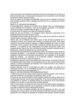 sobre su hombro". Dios adoptó la naturaleza humana en la persona de su Hijo, y la 
llevó al más alto cielo... El cielo está incorporado en la humanidad, y la humanidad 
envuelta en el seno del Amor Infinito. 
Cristo se postró en humildad incomparable, para que al ser exaltado al trono de 
Dios, también pudiese exaltar a aquellos que creen en él a un asiento con él sobre 
su trono. 72 
Marzo 4. EL CREADOR ENCARNADO * 
E indiscutiblemente, grande es el misterio de la piedad: Dios fue manifestado en 
carne, justificado en el Espíritu, visto de los ángeles, predicado a los gentiles, 
creído en el mando, recibido arriba en gloria. (1 Tim. 3: 16.) 
La encarnación de Cristo es el misterio de todos los misterios. 
Cristo era uno con el Padre, y sin embargo estuvo dispuesto a descender de la 
exaltada posición de quien era igual a Dios. 
Para poder cumplir su plan de amor para la raza caída, él se convirtió en hueso de 
nuestro hueso y carne de nuestra carne. 
Habría sido una humillación casi infinita para el Hijo de Dios revestirse de la 
naturaleza humana, aun cuando Adán poseía la inocencia del Edén. Pero Jesús 
aceptó la humanidad cuando la especie se hallaba debilitada por cuatro mil años 
de pecado. Como cualquier hijo de Adán, aceptó los efectos de la gran ley de la 
herencia. Y la historia de sus antepasados terrenales demuestra cuáles eran 
aquellos efectos. Mas él vino con una herencia tal para compartir nuestras penas y 
tentaciones, y darnos el ejemplo de una vida sin pecado. 
Qué tremendo contraste entre la divinidad de Cristo y el impotente niñito nacido en 
el pesebre de Belén... Y sin embargo, el Creador de los mundos, Aquel en quien 
habitaba la plenitud de la divinidad corporalmente, se manifestó en el desvalido 
bebé del pesebre... La divinidad y la humanidad estaban misteriosamente 
combinadas y el hombre y Dios se fusionaron. 
Aquellos que aseveran que no era posible que Cristo pecara, no pueden creer que 
él verdaderamente tomó sobre sí la naturaleza humana. ¿Pero acaso Cristo no fue 
tentado, no sólo en el desierto por Satanás, sino a través de toda su vida, desde la 
niñez hasta su edad adulta? 
Nuestro Salvador tornó la humanidad con todos sus riesgos. Se vistió de la 
naturaleza humana, con la posibilidad de ceder a la tentación. No tenemos que 
soportar nada que él no haya soportado. 73 
Marzo 5. LAS SALVADORAS PROVIDENCIAS DE DIOS * 
Y sabemos que a los que aman a Dios, todas las cosas les ayudan a bien, esto es, 
a los que conforme a su propósito son llamados. (Rom. 8: 28) 
El hecho de que somos llamados a sufrir pruebas muestra que Señor Jesús ve en 
nosotros algo precioso, que él quiere desarrollar. Si no viera en nosotros nada con 
que glorificar su nombre, no perdería tiempo en purificamos. Él no echa piedras 
inútiles en su hornillo. Lo que él purifica es metal precioso, 
Dios no guía jamás a sus hijos de otro modo que el que ellos mismos escogerían, 
sí desde un principio pudieran ver el desenlace, y discernir la gloria del designio 
que están cumpliendo como colaboradores de Dios. 
Todo lo que nos ha dejado perplejos de las providencias de Dios nos será 
aclarado en el mundo futuro. Las cosas difíciles de entender entonces encontrarán 
explicación. Los misterios de la gracia se revelarán ante nosotros. Donde nuestras 
 