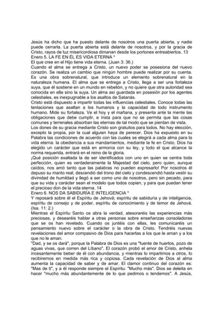 Jesús ha dicho que ha puesto delante de nosotros una puerta abierta, y nadie 
puede cerrarla. La puerta abierta está delante de nosotros, y por la gracia de 
Cristo, rayos de luz misericordiosa dimanan desde los portones entreabiertos. 13 
Enero 5. LA FE EN ÉL ES VIDA ETERNA * 
El que cree en el Hijo tiene vida eterna. (Juan 3: 36.) 
Cuando el alma se entrega a Cristo, un nuevo poder se posesiona del nuevo 
corazón. Se realiza un cambio que ningún hombre puede realizar por su cuenta. 
Es una obra sobrenatural, que introduce un elemento sobrenatural en la 
naturaleza humana. El alma que se entrega a Cristo, llega a ser una fortaleza 
suya, que él sostiene en un mundo en rebelión, y no quiere que otra autoridad sea 
conocida en ella sino la suya. Un alma así guardada en posesión por los agentes 
celestiales, es inexpugnable a los asaltos de Satanás. 
Cristo está dispuesto a impartir todas las influencias celestiales. Conoce todas las 
tentaciones que asaltan a los humanos y la capacidad de todo instrumento 
humano. Mide su fortaleza. Ve el hoy y el mañana, y presenta ante la mente las 
obligaciones que debe cumplir, e insta para que no se permita que las cosas 
comunes y terrenales absorban las eternas de tal modo que se pierdan de vista. 
Los dones de su gracia mediante Cristo son gratuitos para todos. No hay elección, 
excepto la propia, por la cual alguien haya de perecer. Dios ha expuesto en su 
Palabra las condiciones de acuerdo con las cuales se elegirá a cada alma para la 
vida eterna: la obediencia a sus mandamientos, mediante la fe en Cristo. Dios ha 
elegido un carácter que está en armonía con su ley, y todo el que alcance la 
norma requerida, entrará en el reino de la gloria. 
¡Qué posición exaltada la de ser identificados con uno en quien se centra toda 
perfección, quien es verdaderamente la Majestad del cielo, pero quien, aunque 
caídos, nos amó tanto que las palabras no pueden expresarlo! Por nosotros él 
depuso su manto real, descendió del trono del cielo y condescendió hasta vestir su 
divinidad de humildad y llegó a ser como uno de nosotros, pero sin pecado, para 
que su vida y carácter sean el modelo que todos copien, y para que puedan tener 
el precioso don de la vida eterna. 14 
Enero 6. NOS DA SABIDURÍA E INTELIGENCIA * 
Y reposará sobre él el Espíritu de Jehová; espíritu de sabiduría y de inteligencia, 
espíritu de consejo y de poder, espíritu de conocimiento y de temor de Jehová. 
(Isa. 11: 2.) 
Mientras el Espíritu Santo os abra la verdad, atesoraréis las experiencias más 
preciosas, y desearéis hablar a otras personas sobre enseñanzas consoladoras 
que se os han revelado. Cuando os juntéis con ellas, les comunicaréis un 
pensamiento nuevo sobre el carácter o la obra de Cristo. Tendréis nuevas 
revelaciones del amor compasivo de Dios para hacerlas a los que le aman y a los 
que no le aman. 
"Dad, y se os dará", porque la Palabra de Dios es una "fuente de huertos, pozo de 
aguas vivas, que corren del Líbano". El corazón probó el amor de Cristo, anhela 
incesantemente beber de él con abundancia, y mientras lo impartimos a otros, lo 
recibiremos en medida más rica y copiosa. Cada revelación de Dios al alma 
aumenta la capacidad de saber y de amar. El clamor continuo del corazón es: 
"Mas de ti", y a él responde siempre el Espíritu: "Mucho más". Dios se deleita en 
hacer "mucho más abundantemente de lo que pedimos o tendemos". A Jesús, 
 