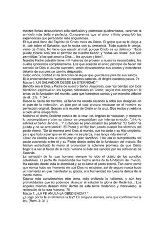 mentes finitas descubrieron sólo confusión y promesas quebrantadas, veremos la 
armonía más bella y perfecta. Conoceremos que el amor infinito prescribió las 
experiencias que parecieron más angustiosas. 
El que está lleno del Espíritu de Cristo mora en Cristo. El golpe que se le dirige a 
él, cae sobre el Salvador, que lo rodea con su presencia. Todo cuanto le venga, 
viene de Cristo. No tiene que resistir el mal, porque Cristo es su defensor. Nada 
puede tocarle sino con el permiso de nuestro Señor; y "todas las cosas" que son 
permitidas "a los que aman a Dios,... les ayudan a bien". 
Nuestro Padre celestial tiene mil maneras de proveer a nuestras necesidades, las 
cuales ignoramos completamente. Los que aceptan el único principio de hacer del 
servicio de Dios el asunto supremo, verán desvanecerse sus apuros y extenderse 
delante de sus pies un camino despejado. 
Como niños, confiad en la dirección de Aquel que guarda los pies de sus santos. 
Si le encomendamos nuestros en nuestros caminos, él dirigirá nuestros pasos. 74 
Marzo 6. UN SALVADOR DESDE LA ETERNIDAD * 
Bendito sea el Dios y Padre de nuestro Señor Jesucristo, que nos bendijo con toda 
bendición espiritual en los lugares celestiales en Cristo, según nos escogió en él 
antes de la fundación del mundo, para que fuésemos santos y sin mancha delante 
de él. (Efe. 1: 3-4.) 
Desde la caída del hombre, el Señor ha estado llevando a cabo sus designios en 
el plan de la redención, un plan por el cual procura restaurar en el hombre su 
perfección original. Gracias a la muerte de Cristo en la cruz, Dios recibe y perdona 
a cada alma arrepentida. 
Mientras el divino Doliente pendía de la cruz, los ángeles lo rodeaban, y mientras 
lo contemplaban y oían su clamor se preguntaban con intensa emoción: "¿No lo 
salvará el Señor Jehová... ?" Entonces se pronunciaron las palabras: "El Señor ha 
jurado y no se arrepentirá". El Padre y el Hijo han jurado cumplir los términos del 
pacto eterno. "De tal manera amó Dios al mundo, que ha dado a su Hijo unigénito, 
para que todo aquel que en él cree, no se pierda, mas tenga vida eterna". 
Cristo no estaba solo al consumar el gran sacrificio. Este era el cumplimiento del 
pacto convenido entre él y su Padre desde antes de la fundación del mundo. Se 
habían estrechado la mano al pronunciar la solemne promesa de que Cristo 
llegaría a ser el fiador de la raza humana si ésta era vencida por las sofisterías de 
Satanás. 
La salvación de la raza humana siempre ha sido el objeto de los concilios 
celestiales. El pacto de misericordia fue hecho antes de la fundación del mundo. 
Ha existido desde toda la eternidad y se lo llama el pacto eterno. Tan cierto como 
que nunca hubo un momento en que Dios no existiese, así de seguro nunca hubo 
un momento en que manifestar su gracia, a la humanidad no fuese la delicia de la 
mente eterna. 
Cuanto más consideramos este tema, más profundo lo hallamos, y aún hay 
profundidades que no podemos alcanzar al estudiar la gloria del Redentor... Los 
ángeles mismos desean mirar dentro de este tema misterioso y maravilloso, la 
redención de la raza humana. 75 
Marzo 7. ¿LA FE ANULA LA OBEDIENCIA? * 
¿Luego por la fe invalidamos la ley? En ninguna manera, sino que confirmamos la 
ley. (Rom. 3: 31.) 
 