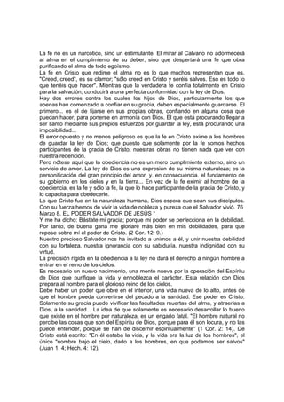 La fe no es un narcótico, sino un estimulante. El mirar al Calvario no adormecerá 
al alma en el cumplimiento de su deber, sino que despertará una fe que obra 
purificando el alma de todo egoísmo. 
La fe en Cristo que redime el alma no es lo que muchos representan que es. 
"Creed, creed", es su clamor; "sólo creed en Cristo y seréis salvos. Eso es todo lo 
que tenéis que hacer". Mientras que la verdadera fe confía totalmente en Cristo 
para la salvación, conducirá a una perfecta conformidad con la ley de Dios. 
Hay dos errores contra los cuales los hijos de Dios, particularmente los que 
apenas han comenzado a confiar en su gracia, deben especialmente guardarse. El 
primero... es el de fijarse en sus propias obras, confiando en alguna cosa que 
puedan hacer, para ponerse en armonía con Dios. El que está procurando llegar a 
ser santo mediante sus propios esfuerzos por guardar la ley, está procurando una 
imposibilidad... 
El error opuesto y no menos peligroso es que la fe en Cristo exime a los hombres 
de guardar la ley de Dios; que puesto que solamente por la fe somos hechos 
participantes de la gracia de Cristo, nuestras obras no tienen nada que ver con 
nuestra redención. 
Pero nótese aquí que la obediencia no es un mero cumplimiento externo, sino un 
servicio de amor. La ley de Dios es una expresión de su misma naturaleza; es la 
personificación del gran principio del amor, y, en consecuencia, el fundamento de 
su gobierno en los cielos y en la tierra... En vez de la fe eximir al hombre de la 
obediencia, es la fe y sólo la fe, la que lo hace participante de la gracia de Cristo, y 
lo capacita para obedecerle. 
Lo que Cristo fue en la naturaleza humana, Dios espera que sean sus discípulos. 
Con su fuerza hemos de vivir la vida de nobleza y pureza que el Salvador vivió. 76 
Marzo 8. EL PODER SALVADOR DE JESÚS * 
Y me ha dicho: Bástate mi gracia; porque mi poder se perfecciona en la debilidad. 
Por tanto, de buena gana me gloriaré más bien en mis debilidades, para que 
repose sobre mí el poder de Cristo. (2 Cor. 12: 9.) 
Nuestro precioso Salvador nos ha invitado a unimos a él, y unir nuestra debilidad 
con su fortaleza, nuestra ignorancia con su sabiduría, nuestra indignidad con su 
virtud. 
La precisión rígida en la obediencia a la ley no dará el derecho a ningún hombre a 
entrar en el reino de los cielos. 
Es necesario un nuevo nacimiento, una mente nueva por la operación del Espíritu 
de Dios que purifique la vida y ennoblezca el carácter. Esta relación con Dios 
prepara al hombre para el glorioso reino de los cielos. 
Debe haber un poder que obre en el interior, una vida nueva de lo alto, antes de 
que el hombre pueda convertirse del pecado a la santidad. Ese poder es Cristo. 
Solamente su gracia puede vivificar las facultades muertas del alma, y atraerlas a 
Dios, a la santidad... La idea de que solamente es necesario desarrollar lo bueno 
que existe en el hombre por naturaleza, es un engaño fatal. "El hombre natural no 
percibe las cosas que son del Espíritu de Dios, porque para él son locura, y no las 
puede entender, porque se han de discernir espiritualmente" (1 Cor. 2: 14). De 
Cristo está escrito: "En él estaba la vida, y la vida era la luz de los hombres", el 
único "nombre bajo el cielo, dado a los hombres, en que podamos ser salvos" 
(Juan 1: 4; Hech. 4: 12). 
 