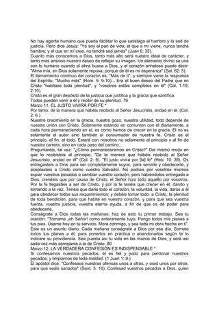 No hay agente humano que pueda facilitar lo que satisfaga el hambre y la sed de 
justicia. Pero dice Jesús: "Yo soy el pan de vida; el que a mí viene, nunca tendrá 
hambre; y el que en mí cree, no tendrá sed jamás" (Juan 6: 35). 
Cuanto más conocemos a Dios, tanto más alto será nuestro ideal de carácter, y 
tanto más ansioso nuestro deseo de reflejar su imagen. Un elemento divino se une 
con lo humano cuando el alma busca a Dios, y el corazón anheloso puede decir: 
"Alma mía, en Dios solamente reposa, porque de él es mi esperanza" (Sal. 62: 5). 
El llamamiento continuo del corazón es, "Más de ti", y siempre viene la respuesta 
del Espíritu, "Mucho más" (Rom. 5: 9-10)... Era el buen deseo del Padre que en 
Cristo "habitase toda plenitud", y "vosotros estáis completos en él" (Col. 1:19; 
2:10). 
Cristo es el gran depósito de la justicia que justifica y la gracia que santifica. 
Todos pueden venir a él y recibir de su plenitud. 79 
Marzo 11. EL JUSTO VIVIRÁ POR FE * 
Por tanto, de la manera que habéis recibido al Señor Jesucristo, andad en él. (Col. 
2: 6.) 
Nuestro crecimiento en la gracia, nuestro gozo, nuestra utilidad, todo depende de 
nuestra unión con Cristo. Solamente estando en comunión con él diariamente, a 
cada hora permaneciendo en él, es como hemos de crecer en la gracia. El no es 
solamente el autor sino también el consumador de nuestra fe. Cristo es el 
principio, el fin, el todo. Estará con nosotros no solamente al principio y al fin de 
nuestra carrera, sino en cada paso del camino... 
Preguntaréis, tal vez: "¿Cómo permaneceremos en Cristo?" Del mismo modo en 
que lo recibisteis al principio. "De la manera que habéis recibido al Señor 
Jesucristo, andad en él" (Col. 2: 6). "El justo vivirá por [la] fe" (Heb. 10: 38). Os 
entregasteis a Dios para ser completamente suyos, para servirle y obedecerle, y 
aceptasteis a Cristo como vuestro Salvador. No podíais por vosotros mismos 
expiar vuestros pecados o cambiar vuestro corazón; pero habiéndolos entregado a 
Dios, creísteis que por causa de Cristo, el Señor hizo todo aquello por vosotros. 
Por la fe llegasteis a ser de Cristo, y por la fe tenéis que crecer en él, dando y 
tomando a la vez. Tenéis que darle todo el corazón, la voluntad, la vida, daros a él 
para obedecer todos sus requerimientos; y debéis tomar todo: a Cristo, la plenitud 
de toda bendición, para que habite en vuestro corazón, y para que sea vuestra 
fuerza, vuestra justicia, vuestra eterna ayuda, a fin de que os dé poder para 
obedecerle. 
Conságrate a Dios todas las mañanas; haz de esto tu primer trabajo. Sea tu 
oración: "Tómame ¡oh Señor! como enteramente tuyo. Pongo todos mis planes a 
tus pies. Úsame hoy en tu servicio. Mora conmigo, y sea toda mi obra hecha en ti". 
Este es un asunto diario. Cada mañana conságrate a Dios por ese día. Somete 
todos tus planes a él, para ponerlos en práctica o abandonarlos según te lo 
indicare su providencia. Sea puesta así tu vida en las manos de Dios, y será así 
cada vez más semejante a la de Cristo. 80 
Marzo 12. LA VERDADERA CONFESIÓN ES INDISPENSABLE * 
Si confesamos nuestros pecados, él es fiel y justo para perdonar nuestros 
pecados, y limpiarnos de toda maldad. (1 Juan 1: 9.) 
El apóstol dice: "Confesaos vuestras ofensas unos a otros, y orad unos por otros. 
para que seáis sanados" (Sant. 5: 16). Confesad vuestros pecados a Dios, quien 
 