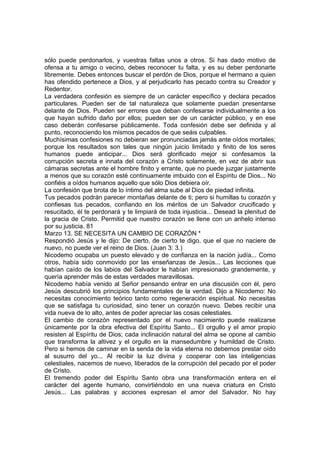 sólo puede perdonarlos, y vuestras faltas unos a otros. Si has dado motivo de 
ofensa a tu amigo o vecino, debes reconocer tu falta, y es su deber perdonarte 
libremente. Debes entonces buscar el perdón de Dios, porque el hermano a quien 
has ofendido pertenece a Dios, y al perjudicarlo has pecado contra su Creador y 
Redentor. 
La verdadera confesión es siempre de un carácter específico y declara pecados 
particulares. Pueden ser de tal naturaleza que solamente puedan presentarse 
delante de Dios. Pueden ser errores que deban confesarse individualmente a los 
que hayan sufrido daño por ellos; pueden ser de un carácter público, y en ese 
caso deberán confesarse públicamente. Toda confesión debe ser definida y al 
punto, reconociendo los mismos pecados de que seáis culpables. 
Muchísimas confesiones no debieran ser pronunciadas jamás ante oídos mortales; 
porque los resultados son tales que ningún juicio limitado y finito de los seres 
humanos puede anticipar... Dios será glorificado mejor si confesamos la 
corrupción secreta e innata del corazón a Cristo solamente, en vez de abrir sus 
cámaras secretas ante el hombre finito y errante, que no puede juzgar justamente 
a menos que su corazón esté continuamente imbuido con el Espíritu de Dios... No 
confiéis a oídos humanos aquello que sólo Dios debiera oír. 
La confesión que brota de lo íntimo del alma sube al Dios de piedad infinita. 
Tus pecados podrán parecer montañas delante de ti; pero si humillas tu corazón y 
confiesas tus pecados, confiando en los méritos de un Salvador crucificado y 
resucitado, él te perdonará y te limpiará de toda injusticia... Desead la plenitud de 
la gracia de Cristo. Permitid que nuestro corazón se llene con un anhelo intenso 
por su justicia. 81 
Marzo 13. SE NECESITA UN CAMBIO DE CORAZÓN * 
Respondió Jesús y le dijo: De cierto, de cierto te digo, que el que no naciere de 
nuevo, no puede ver el reino de Dios. (Juan 3: 3.) 
Nicodemo ocupaba un puesto elevado y de confianza en la nación judía... Como 
otros, había sido conmovido por las enseñanzas de Jesús... Las lecciones que 
habían caído de los labios del Salvador le habían impresionado grandemente, y 
quería aprender más de estas verdades maravillosas. 
Nicodemo había venido al Señor pensando entrar en una discusión con él, pero 
Jesús descubrió los principios fundamentales de la verdad. Dijo a Nicodemo: No 
necesitas conocimiento teórico tanto como regeneración espiritual. No necesitas 
que se satisfaga tu curiosidad, sino tener un corazón nuevo. Debes recibir una 
vida nueva de lo alto, antes de poder apreciar las cosas celestiales. 
El cambio de corazón representado por el nuevo nacimiento puede realizarse 
únicamente por la obra efectiva del Espíritu Santo... El orgullo y el amor propio 
resisten al Espíritu de Dios; cada inclinación natural del alma se opone al cambio 
que transforma la altivez y el orgullo en la mansedumbre y humildad de Cristo. 
Pero si hemos de caminar en la senda de la vida eterna no debemos prestar oído 
al susurro del yo... Al recibir la luz divina y cooperar con las inteligencias 
celestiales, nacemos de nuevo, liberados de la corrupción del pecado por el poder 
de Cristo. 
El tremendo poder del Espíritu Santo obra una transformación entera en el 
carácter del agente humano, convirtiéndolo en una nueva criatura en Cristo 
Jesús... Las palabras y acciones expresan el amor del Salvador. No hay 
 
