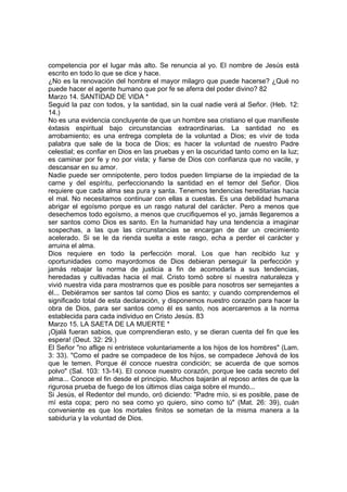 competencia por el lugar más alto. Se renuncia al yo. El nombre de Jesús está 
escrito en todo lo que se dice y hace. 
¿No es la renovación del hombre el mayor milagro que puede hacerse? ¿Qué no 
puede hacer el agente humano que por fe se aferra del poder divino? 82 
Marzo 14. SANTIDAD DE VIDA * 
Seguid la paz con todos, y la santidad, sin la cual nadie verá al Señor. (Heb. 12: 
14.) 
No es una evidencia concluyente de que un hombre sea cristiano el que manifieste 
éxtasis espiritual bajo circunstancias extraordinarias. La santidad no es 
arrobamiento; es una entrega completa de la voluntad a Dios; es vivir de toda 
palabra que sale de la boca de Dios; es hacer la voluntad de nuestro Padre 
celestial; es confiar en Dios en las pruebas y en la oscuridad tanto como en la luz; 
es caminar por fe y no por vista; y fiarse de Dios con confianza que no vacile, y 
descansar en su amor. 
Nadie puede ser omnipotente, pero todos pueden limpiarse de la impiedad de la 
carne y del espíritu, perfeccionando la santidad en el temor del Señor. Dios 
requiere que cada alma sea pura y santa. Tenemos tendencias hereditarias hacia 
el mal. No necesitamos continuar con ellas a cuestas. Es una debilidad humana 
abrigar el egoísmo porque es un rasgo natural del carácter. Pero a menos que 
desechemos todo egoísmo, a menos que crucifiquemos el yo, jamás llegaremos a 
ser santos como Dios es santo. En la humanidad hay una tendencia a imaginar 
sospechas, a las que las circunstancias se encargan de dar un crecimiento 
acelerado. Si se le da rienda suelta a este rasgo, echa a perder el carácter y 
arruina el alma. 
Dios requiere en todo la perfección moral. Los que han recibido luz y 
oportunidades como mayordomos de Dios debieran perseguir la perfección y 
jamás rebajar la norma de justicia a fin de acomodarla a sus tendencias, 
heredadas y cultivadas hacia el mal. Cristo tomó sobre sí nuestra naturaleza y 
vivió nuestra vida para mostrarnos que es posible para nosotros ser semejantes a 
él... Debiéramos ser santos tal como Dios es santo; y cuando comprendemos el 
significado total de esta declaración, y disponemos nuestro corazón para hacer la 
obra de Dios, para ser santos como él es santo, nos acercaremos a la norma 
establecida para cada individuo en Cristo Jesús. 83 
Marzo 15. LA SAETA DE LA MUERTE * 
¡Ojalá fueran sabios, que comprendieran esto, y se dieran cuenta del fin que les 
espera! (Deut. 32: 29.) 
El Señor "no aflige ni entristece voluntariamente a los hijos de los hombres" (Lam. 
3: 33). "Como el padre se compadece de los hijos, se compadece Jehová de los 
que le temen. Porque él conoce nuestra condición; se acuerda de que somos 
polvo" (Sal. 103: 13-14). El conoce nuestro corazón, porque lee cada secreto del 
alma... Conoce el fin desde el principio. Muchos bajarán al reposo antes de que la 
rigurosa prueba de fuego de los últimos días caiga sobre el mundo... 
Si Jesús, el Redentor del mundo, oró diciendo: "Padre mío, si es posible, pase de 
mí esta copa; pero no sea como yo quiero, sino como tú" (Mat. 26: 39), cuán 
conveniente es que los mortales finitos se sometan de la misma manera a la 
sabiduría y la voluntad de Dios. 
 